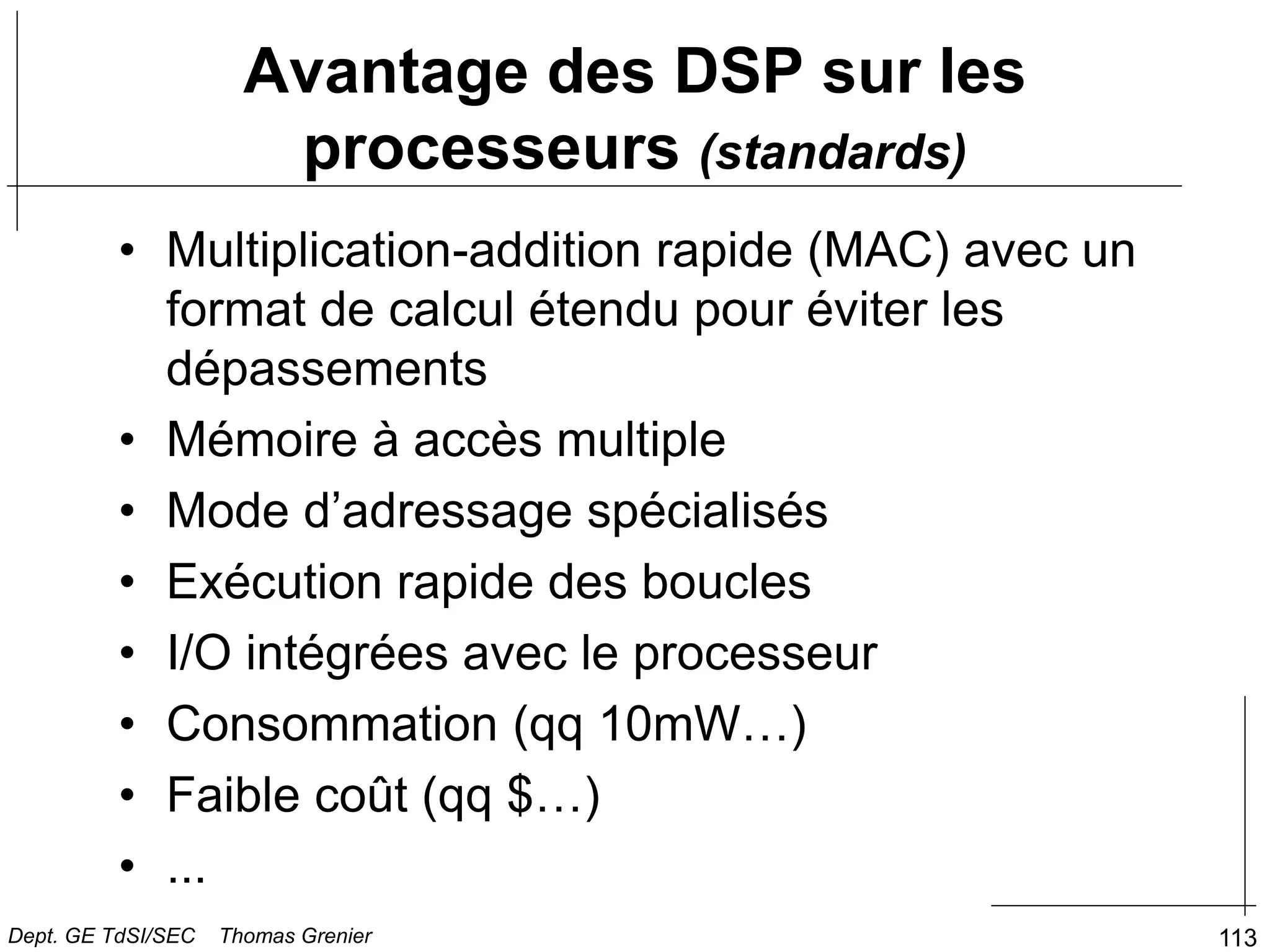 113
Avantage des DSP sur les
processeurs (standards)
• Multiplication-addition rapide (MAC) avec un
format de calcul étendu pour éviter les
dépassements
• Mémoire à accès multiple
• Mode d’adressage spécialisés
• Exécution rapide des boucles
• I/O intégrées avec le processeur
• Consommation (qq 10mW…)
• Faible coût (qq $…)
• ...
Dept. GE TdSI/SEC Thomas Grenier
 