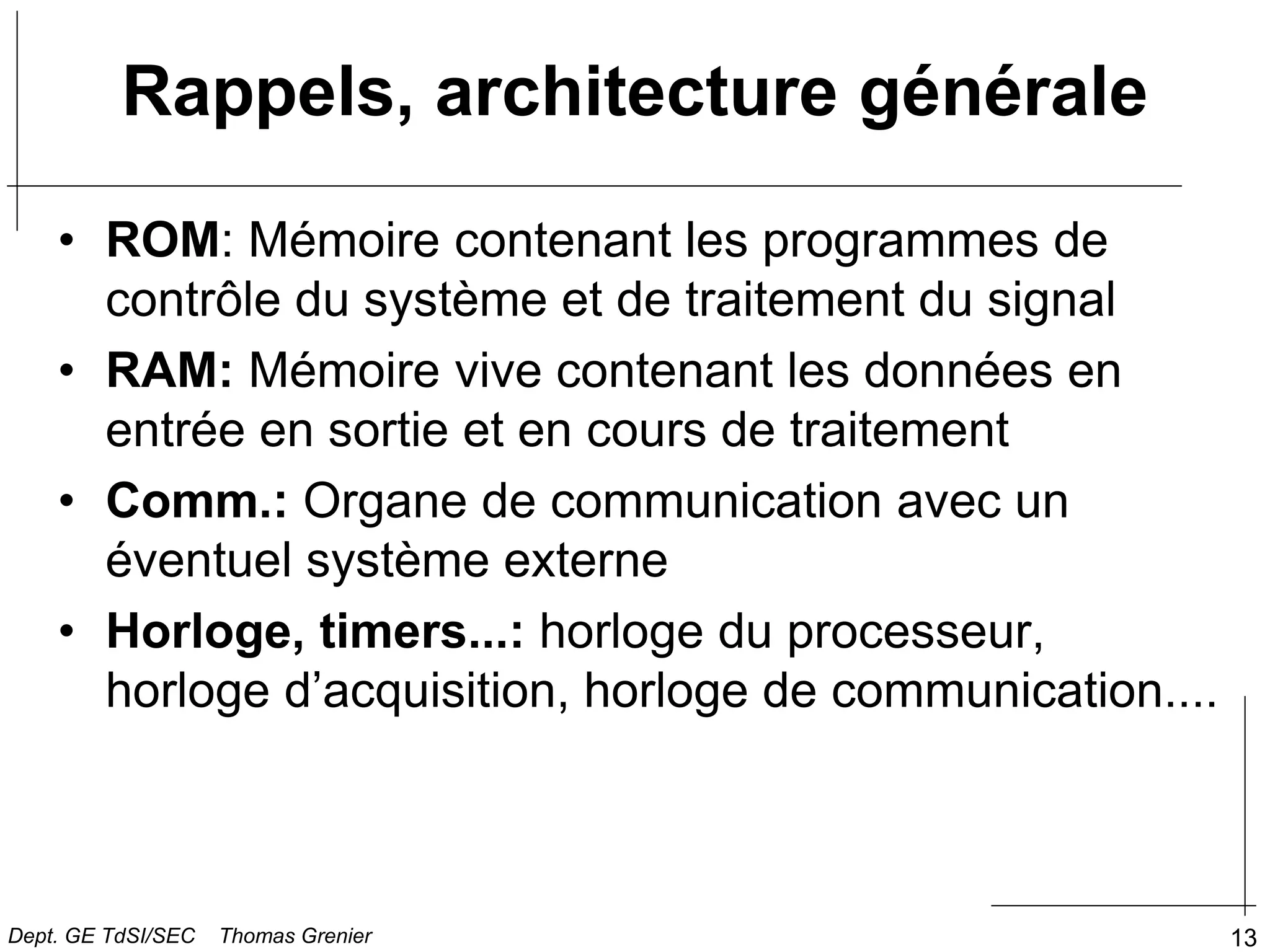 13
• ROM: Mémoire contenant les programmes de
contrôle du système et de traitement du signal
• RAM: Mémoire vive contenant les données en
entrée en sortie et en cours de traitement
• Comm.: Organe de communication avec un
éventuel système externe
• Horloge, timers...: horloge du processeur,
horloge d’acquisition, horloge de communication....
Rappels, architecture générale
Dept. GE TdSI/SEC Thomas Grenier
 