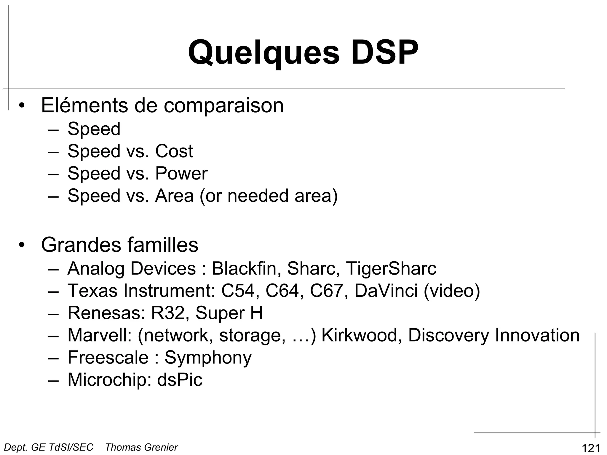 Quelques DSP
• Eléments de comparaison
– Speed
– Speed vs. Cost
– Speed vs. Power
– Speed vs. Area (or needed area)
• Grandes familles
– Analog Devices : Blackfin, Sharc, TigerSharc
– Texas Instrument: C54, C64, C67, DaVinci (video)
– Renesas: R32, Super H
– Marvell: (network, storage, …) Kirkwood, Discovery Innovation
– Freescale : Symphony
– Microchip: dsPic
121
Dept. GE TdSI/SEC Thomas Grenier
 