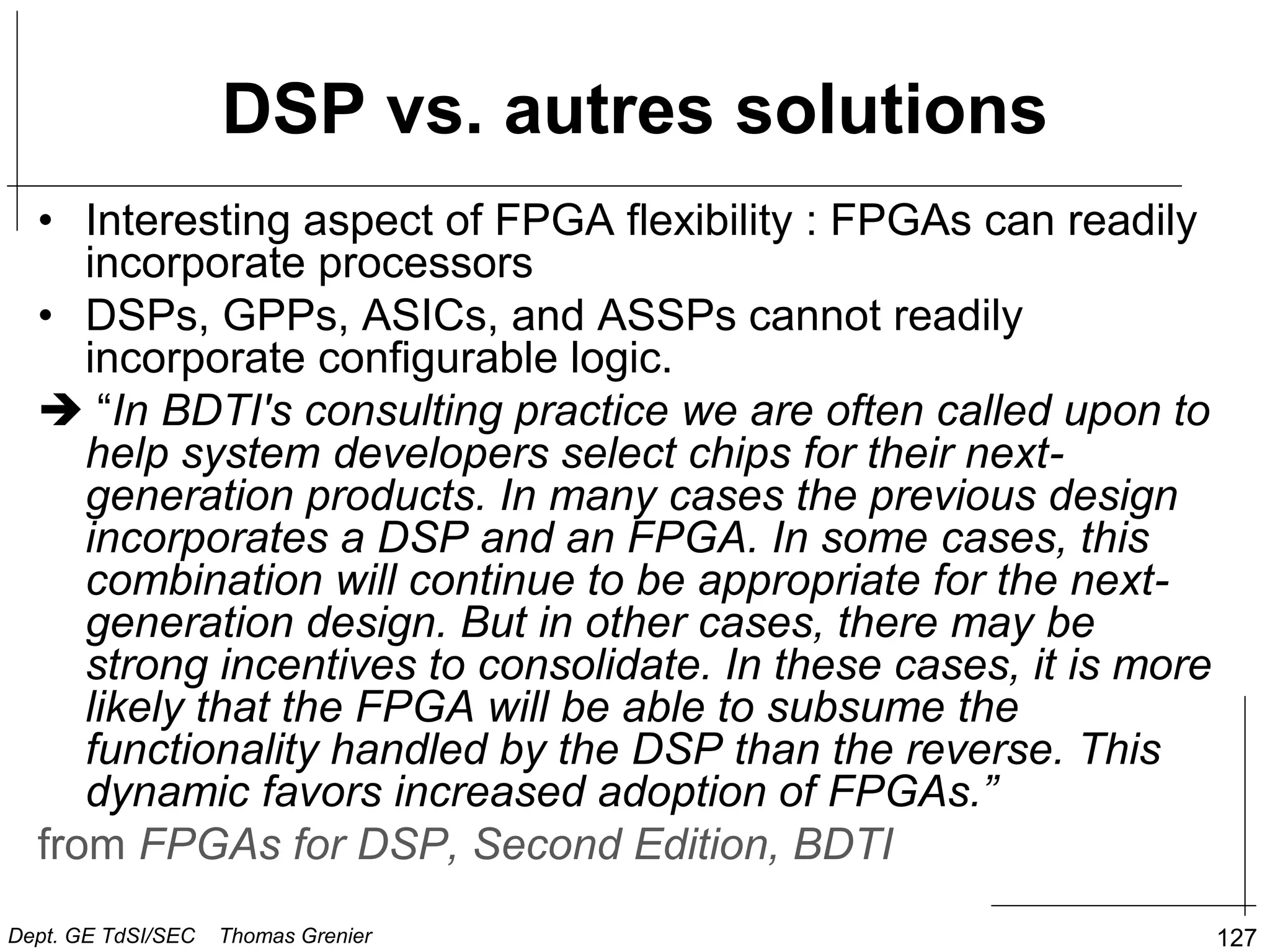 DSP vs. autres solutions
• Interesting aspect of FPGA flexibility : FPGAs can readily
incorporate processors
• DSPs, GPPs, ASICs, and ASSPs cannot readily
incorporate configurable logic.
 “In BDTI's consulting practice we are often called upon to
help system developers select chips for their next-
generation products. In many cases the previous design
incorporates a DSP and an FPGA. In some cases, this
combination will continue to be appropriate for the next-
generation design. But in other cases, there may be
strong incentives to consolidate. In these cases, it is more
likely that the FPGA will be able to subsume the
functionality handled by the DSP than the reverse. This
dynamic favors increased adoption of FPGAs.”
from FPGAs for DSP, Second Edition, BDTI
127
Dept. GE TdSI/SEC Thomas Grenier
 