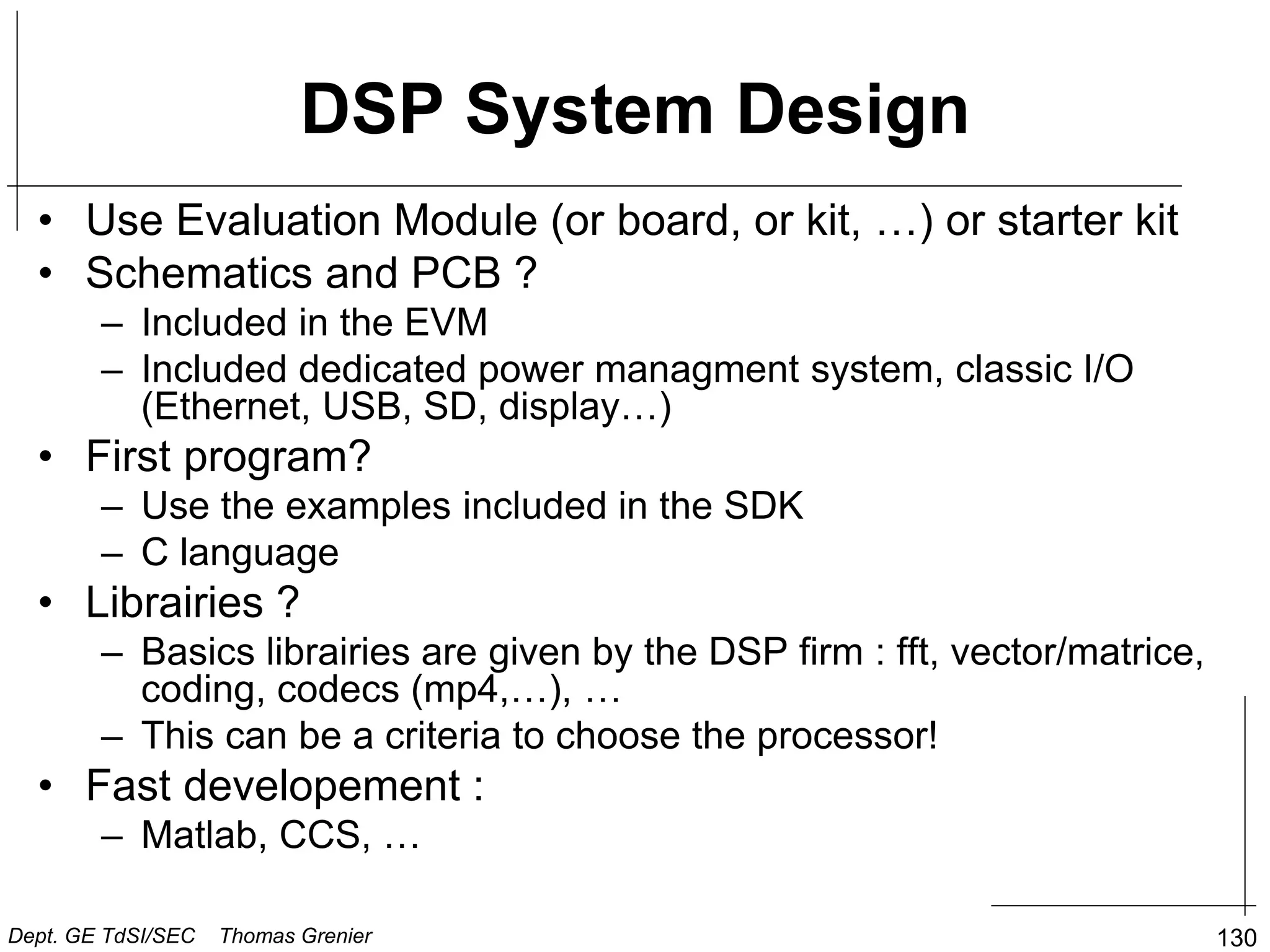 DSP System Design
• Use Evaluation Module (or board, or kit, …) or starter kit
• Schematics and PCB ?
– Included in the EVM
– Included dedicated power managment system, classic I/O
(Ethernet, USB, SD, display…)
• First program?
– Use the examples included in the SDK
– C language
• Librairies ?
– Basics librairies are given by the DSP firm : fft, vector/matrice,
coding, codecs (mp4,…), …
– This can be a criteria to choose the processor!
• Fast developement :
– Matlab, CCS, …
130
Dept. GE TdSI/SEC Thomas Grenier
 