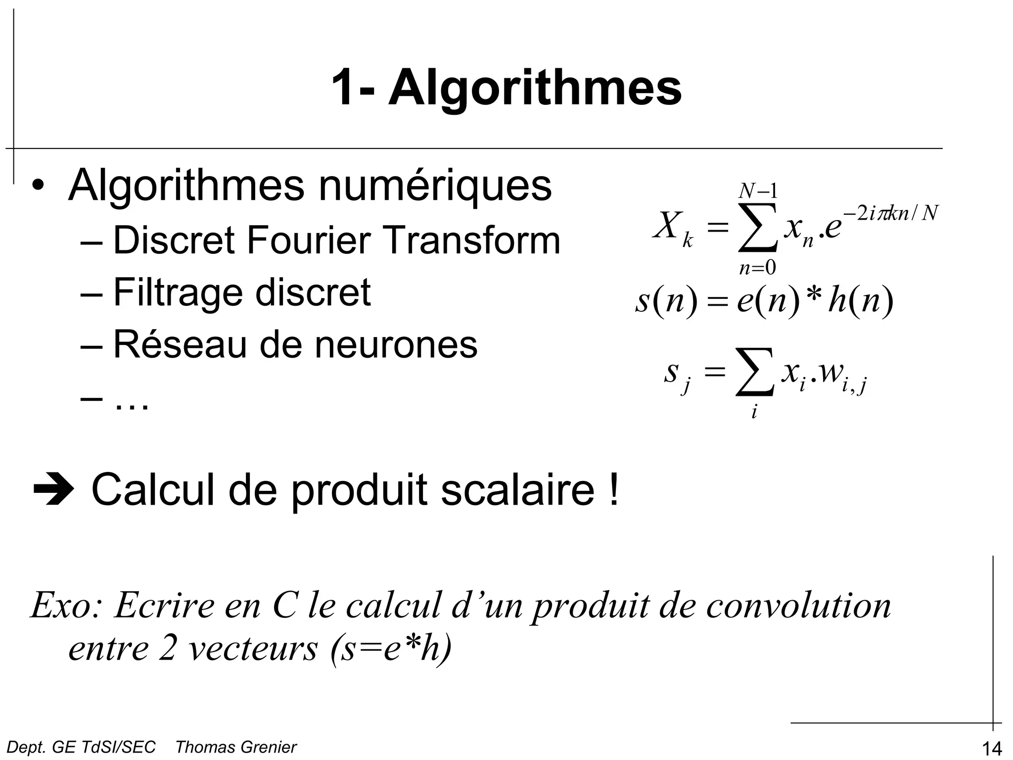 14
1- Algorithmes
• Algorithmes numériques
– Discret Fourier Transform
– Filtrage discret
– Réseau de neurones
– …
 Calcul de produit scalaire !
Exo: Ecrire en C le calcul d’un produit de convolution
entre 2 vecteurs (s=e*h)
)
(
*
)
(
)
( n
h
n
e
n
s 


i
j
i
i
j w
x
s ,
.





1
0
/
2
.
N
n
N
kn
i
n
k e
x
X 
Dept. GE TdSI/SEC Thomas Grenier
 