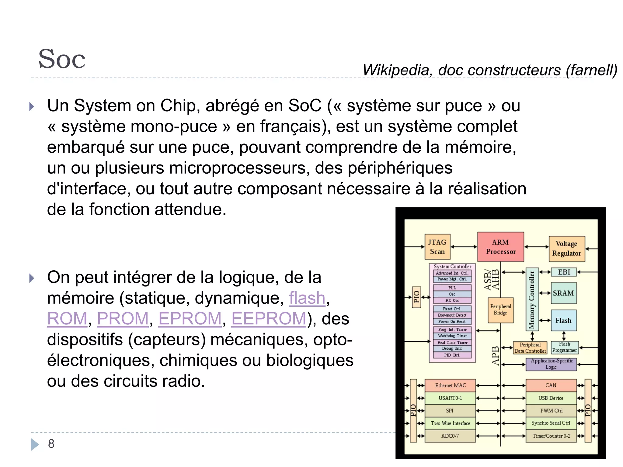 Soc
 Un System on Chip, abrégé en SoC (« système sur puce » ou
« système mono-puce » en français), est un système complet
embarqué sur une puce, pouvant comprendre de la mémoire,
un ou plusieurs microprocesseurs, des périphériques
d'interface, ou tout autre composant nécessaire à la réalisation
de la fonction attendue.
 On peut intégrer de la logique, de la
mémoire (statique, dynamique, flash,
ROM, PROM, EPROM, EEPROM), des
dispositifs (capteurs) mécaniques, opto-
électroniques, chimiques ou biologiques
ou des circuits radio.
Wikipedia, doc constructeurs (farnell)
8
 