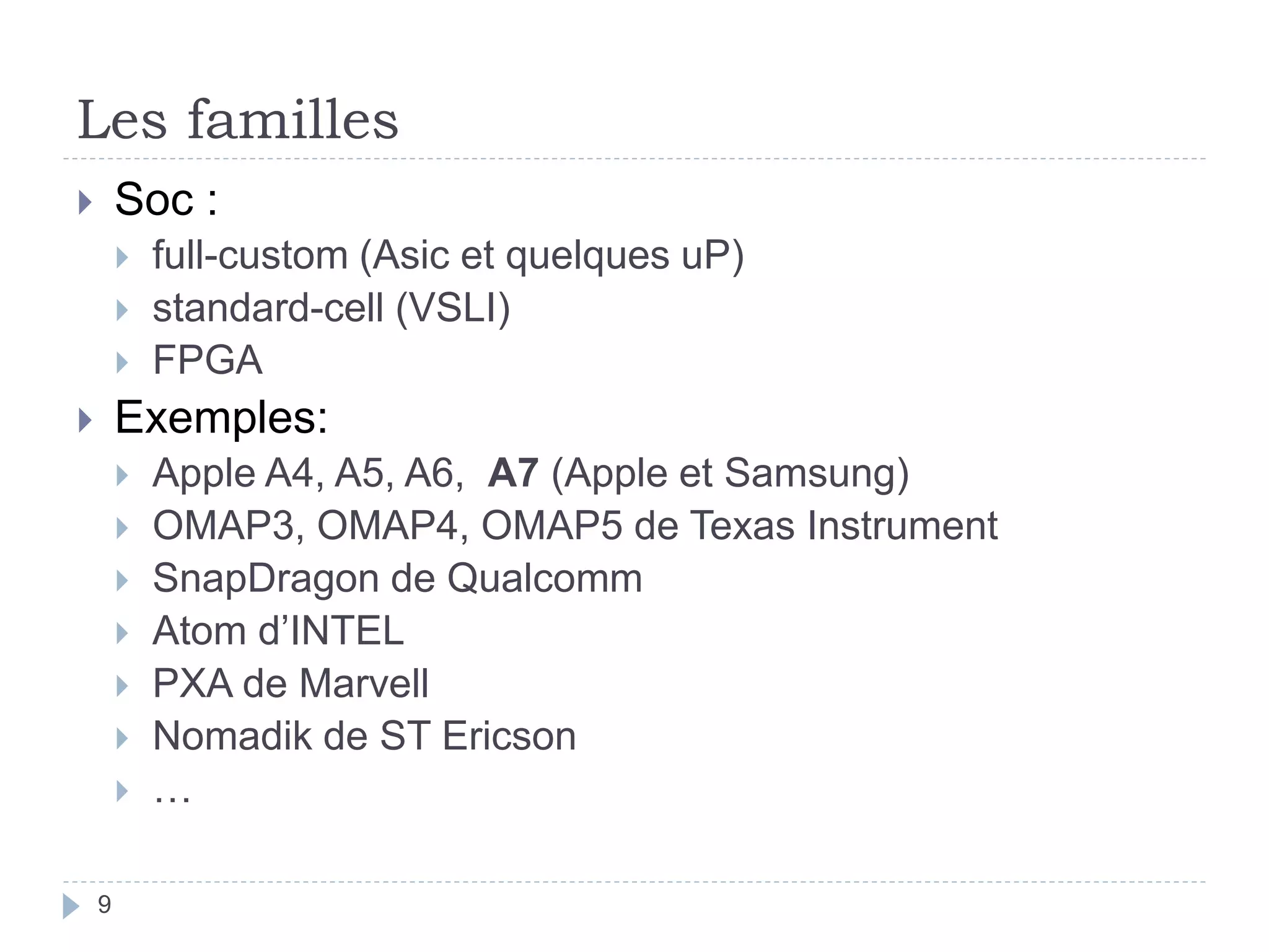 Les familles
 Soc :
 full-custom (Asic et quelques uP)
 standard-cell (VSLI)
 FPGA
 Exemples:
 Apple A4, A5, A6, A7 (Apple et Samsung)
 OMAP3, OMAP4, OMAP5 de Texas Instrument
 SnapDragon de Qualcomm
 Atom d’INTEL
 PXA de Marvell
 Nomadik de ST Ericson
 …
9
 
