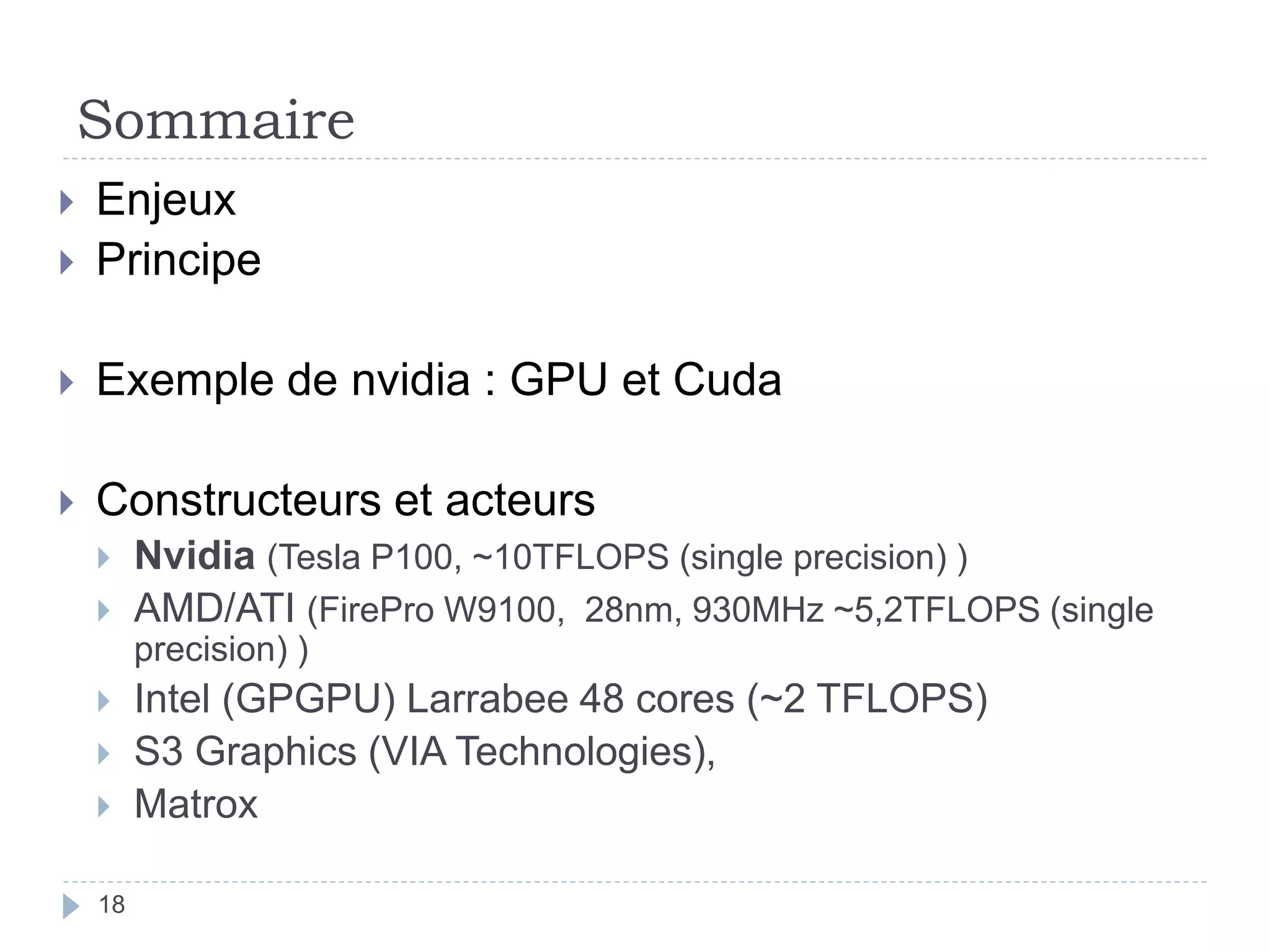 Sommaire
 Enjeux
 Principe
 Exemple de nvidia : GPU et Cuda
 Constructeurs et acteurs
 Nvidia (Tesla P100, ~10TFLOPS (single precision) )
 AMD/ATI (FirePro W9100, 28nm, 930MHz ~5,2TFLOPS (single
precision) )
 Intel (GPGPU) Larrabee 48 cores (~2 TFLOPS)
 S3 Graphics (VIA Technologies),
 Matrox
18
 