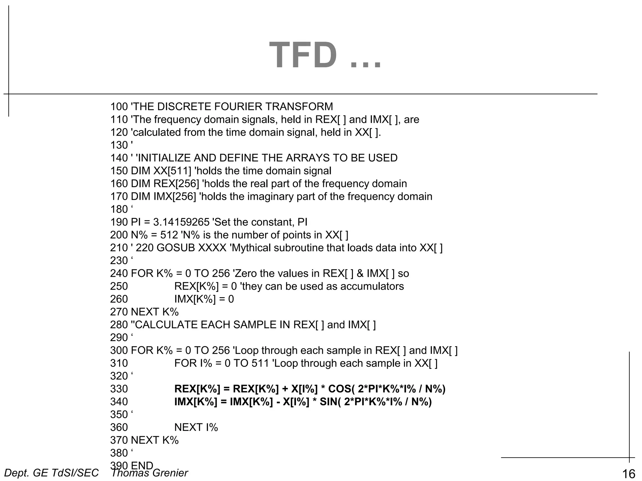 16
TFD …
100 'THE DISCRETE FOURIER TRANSFORM
110 'The frequency domain signals, held in REX[ ] and IMX[ ], are
120 'calculated from the time domain signal, held in XX[ ].
130 '
140 ' 'INITIALIZE AND DEFINE THE ARRAYS TO BE USED
150 DIM XX[511] 'holds the time domain signal
160 DIM REX[256] 'holds the real part of the frequency domain
170 DIM IMX[256] 'holds the imaginary part of the frequency domain
180 ‘
190 PI = 3.14159265 'Set the constant, PI
200 N% = 512 'N% is the number of points in XX[ ]
210 ' 220 GOSUB XXXX 'Mythical subroutine that loads data into XX[ ]
230 ‘
240 FOR K% = 0 TO 256 'Zero the values in REX[ ] & IMX[ ] so
250 REX[K%] = 0 'they can be used as accumulators
260 IMX[K%] = 0
270 NEXT K%
280 ''CALCULATE EACH SAMPLE IN REX[ ] and IMX[ ]
290 ‘
300 FOR K% = 0 TO 256 'Loop through each sample in REX[ ] and IMX[ ]
310 FOR I% = 0 TO 511 'Loop through each sample in XX[ ]
320 ‘
330 REX[K%] = REX[K%] + X[I%] * COS( 2*PI*K%*I% / N%)
340 IMX[K%] = IMX[K%] - X[I%] * SIN( 2*PI*K%*I% / N%)
350 ‘
360 NEXT I%
370 NEXT K%
380 ‘
390 END
Dept. GE TdSI/SEC Thomas Grenier
 