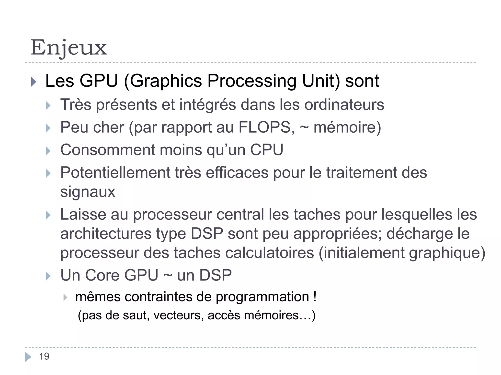 Enjeux
 Les GPU (Graphics Processing Unit) sont
 Très présents et intégrés dans les ordinateurs
 Peu cher (par rapport au FLOPS, ~ mémoire)
 Consomment moins qu’un CPU
 Potentiellement très efficaces pour le traitement des
signaux
 Laisse au processeur central les taches pour lesquelles les
architectures type DSP sont peu appropriées; décharge le
processeur des taches calculatoires (initialement graphique)
 Un Core GPU ~ un DSP
 mêmes contraintes de programmation !
(pas de saut, vecteurs, accès mémoires…)
19
 