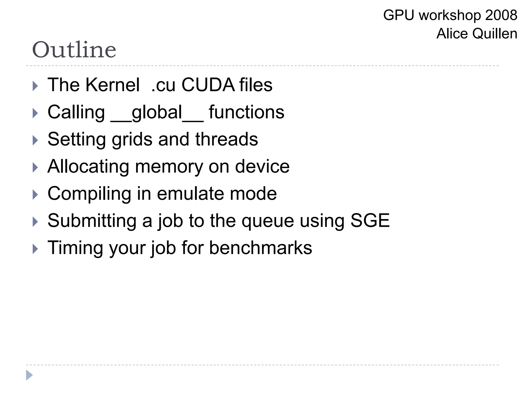 Outline
 The Kernel .cu CUDA files
 Calling __global__ functions
 Setting grids and threads
 Allocating memory on device
 Compiling in emulate mode
 Submitting a job to the queue using SGE
 Timing your job for benchmarks
GPU workshop 2008
Alice Quillen
 