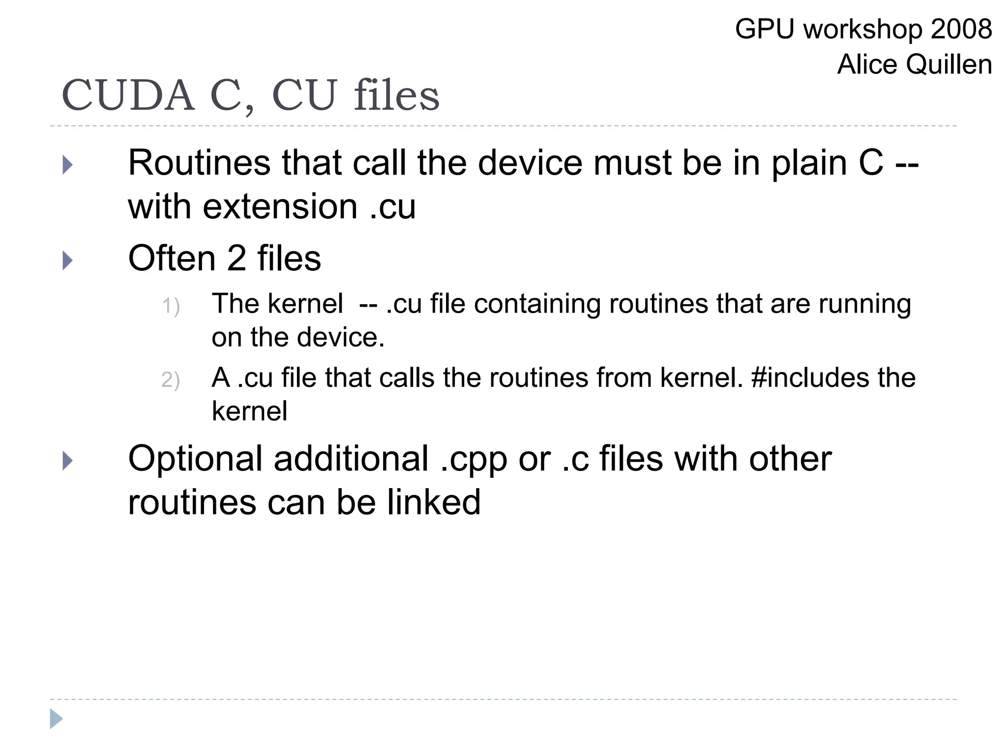 CUDA C, CU files
 Routines that call the device must be in plain C --
with extension .cu
 Often 2 files
1) The kernel -- .cu file containing routines that are running
on the device.
2) A .cu file that calls the routines from kernel. #includes the
kernel
 Optional additional .cpp or .c files with other
routines can be linked
GPU workshop 2008
Alice Quillen
 