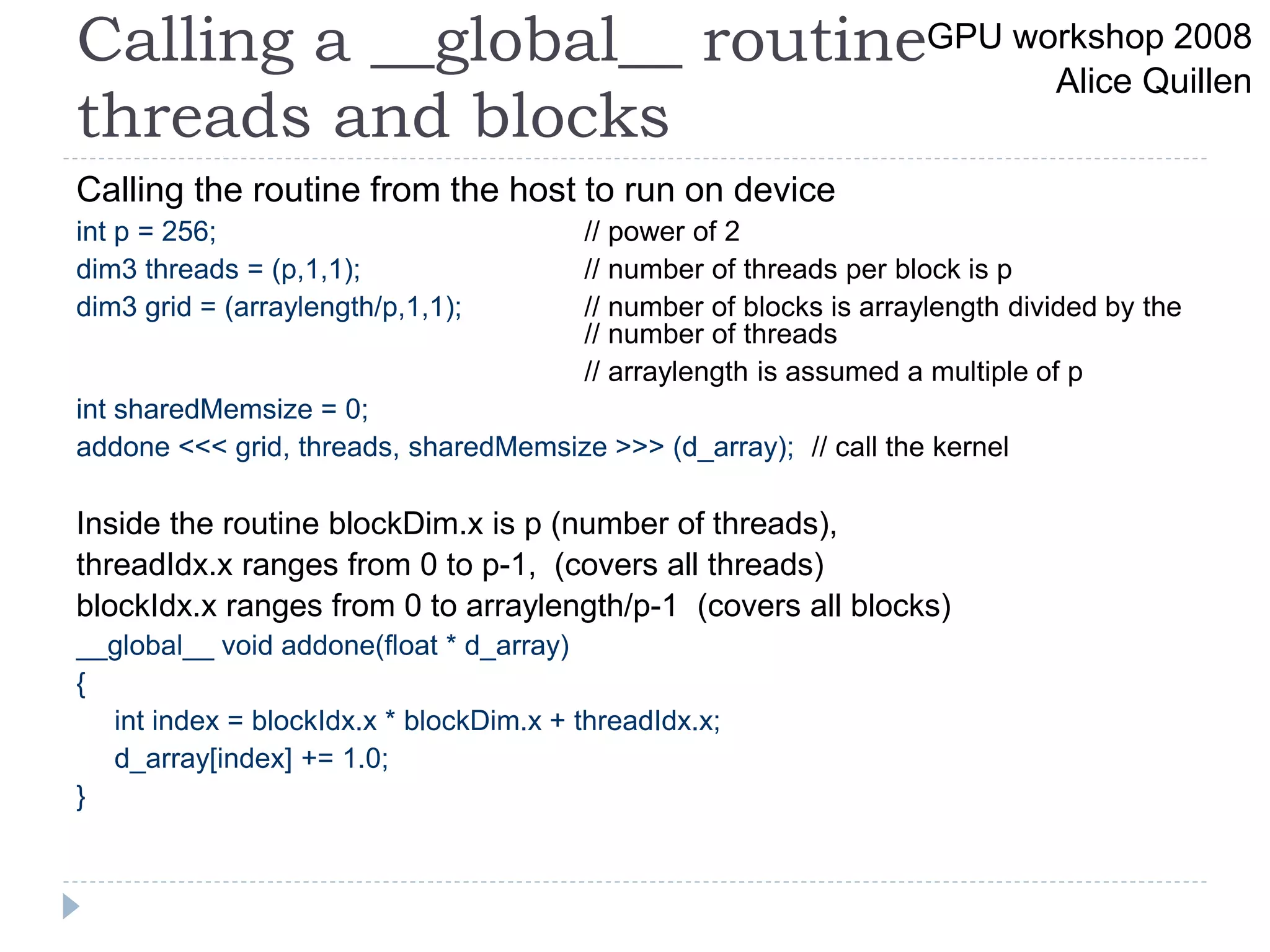 Calling a __global__ routine
threads and blocks
Calling the routine from the host to run on device
int p = 256; // power of 2
dim3 threads = (p,1,1); // number of threads per block is p
dim3 grid = (arraylength/p,1,1); // number of blocks is arraylength divided by the
// number of threads
// arraylength is assumed a multiple of p
int sharedMemsize = 0;
addone <<< grid, threads, sharedMemsize >>> (d_array); // call the kernel
Inside the routine blockDim.x is p (number of threads),
threadIdx.x ranges from 0 to p-1, (covers all threads)
blockIdx.x ranges from 0 to arraylength/p-1 (covers all blocks)
__global__ void addone(float * d_array)
{
int index = blockIdx.x * blockDim.x + threadIdx.x;
d_array[index] += 1.0;
}
GPU workshop 2008
Alice Quillen
 
