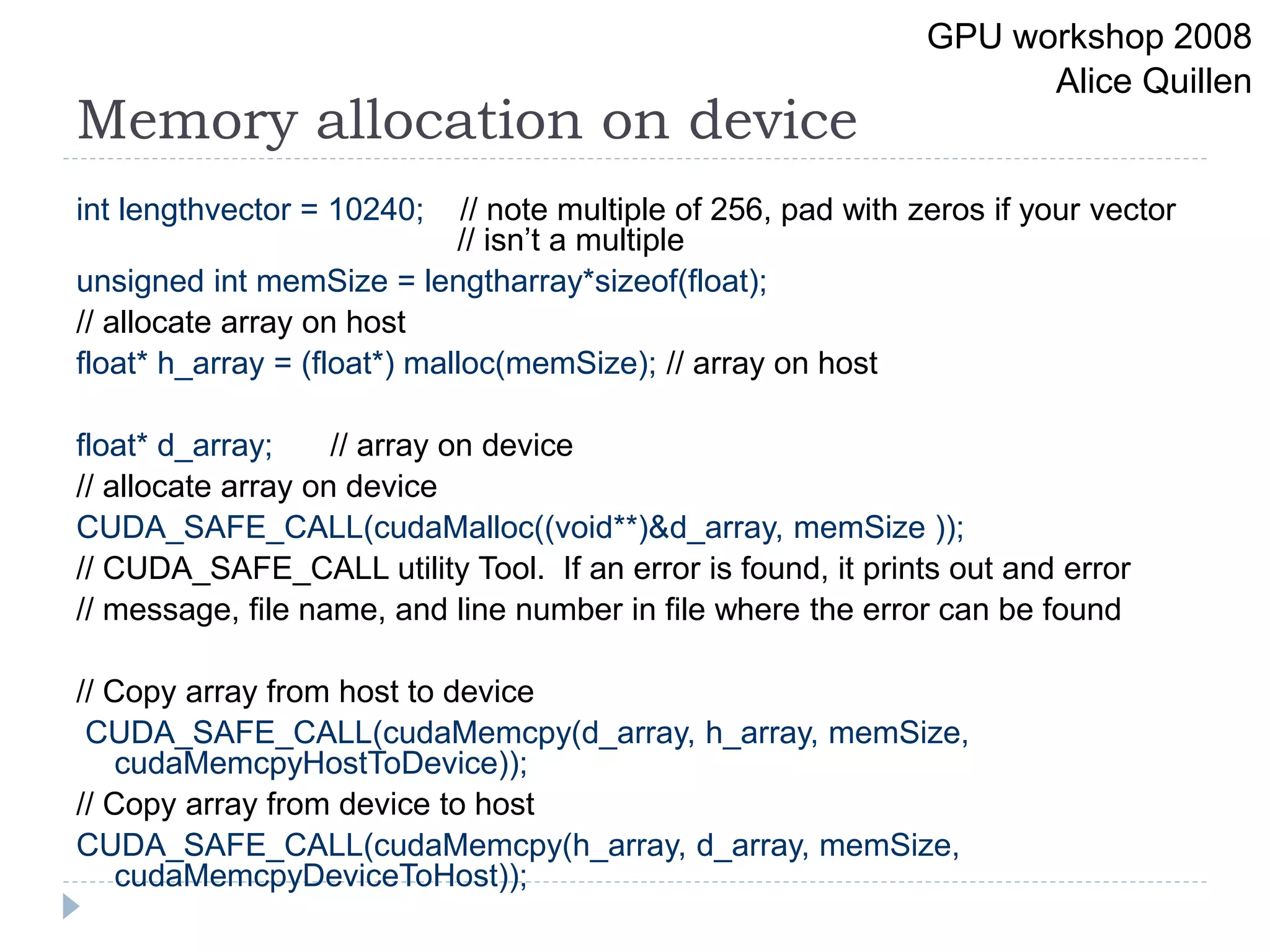 Memory allocation on device
int lengthvector = 10240; // note multiple of 256, pad with zeros if your vector
// isn’t a multiple
unsigned int memSize = lengtharray*sizeof(float);
// allocate array on host
float* h_array = (float*) malloc(memSize); // array on host
float* d_array; // array on device
// allocate array on device
CUDA_SAFE_CALL(cudaMalloc((void**)&d_array, memSize ));
// CUDA_SAFE_CALL utility Tool. If an error is found, it prints out and error
// message, file name, and line number in file where the error can be found
// Copy array from host to device
CUDA_SAFE_CALL(cudaMemcpy(d_array, h_array, memSize,
cudaMemcpyHostToDevice));
// Copy array from device to host
CUDA_SAFE_CALL(cudaMemcpy(h_array, d_array, memSize,
cudaMemcpyDeviceToHost));
GPU workshop 2008
Alice Quillen
 