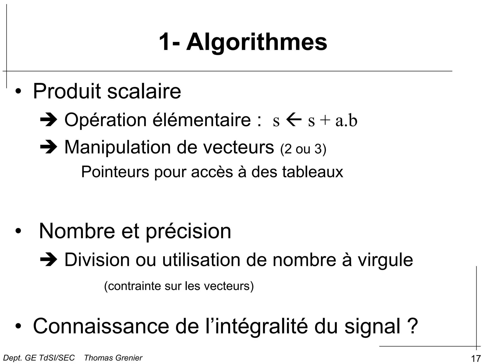 17
1- Algorithmes
• Produit scalaire
 Opération élémentaire : s  s + a.b
 Manipulation de vecteurs (2 ou 3)
Pointeurs pour accès à des tableaux
• Nombre et précision
 Division ou utilisation de nombre à virgule
(contrainte sur les vecteurs)
• Connaissance de l’intégralité du signal ?
Dept. GE TdSI/SEC Thomas Grenier
 