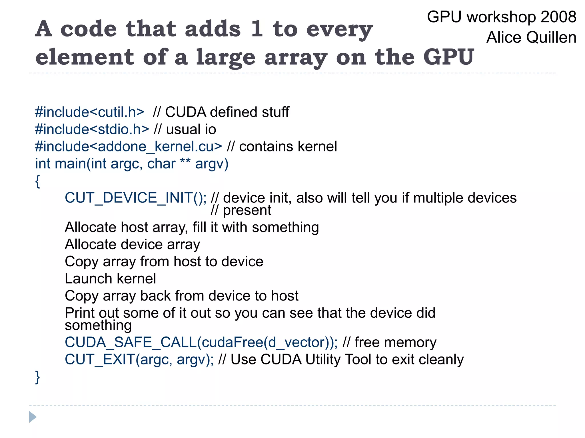 A code that adds 1 to every
element of a large array on the GPU
#include<cutil.h> // CUDA defined stuff
#include<stdio.h> // usual io
#include<addone_kernel.cu> // contains kernel
int main(int argc, char ** argv)
{
CUT_DEVICE_INIT(); // device init, also will tell you if multiple devices
// present
Allocate host array, fill it with something
Allocate device array
Copy array from host to device
Launch kernel
Copy array back from device to host
Print out some of it out so you can see that the device did
something
CUDA_SAFE_CALL(cudaFree(d_vector)); // free memory
CUT_EXIT(argc, argv); // Use CUDA Utility Tool to exit cleanly
}
GPU workshop 2008
Alice Quillen
 