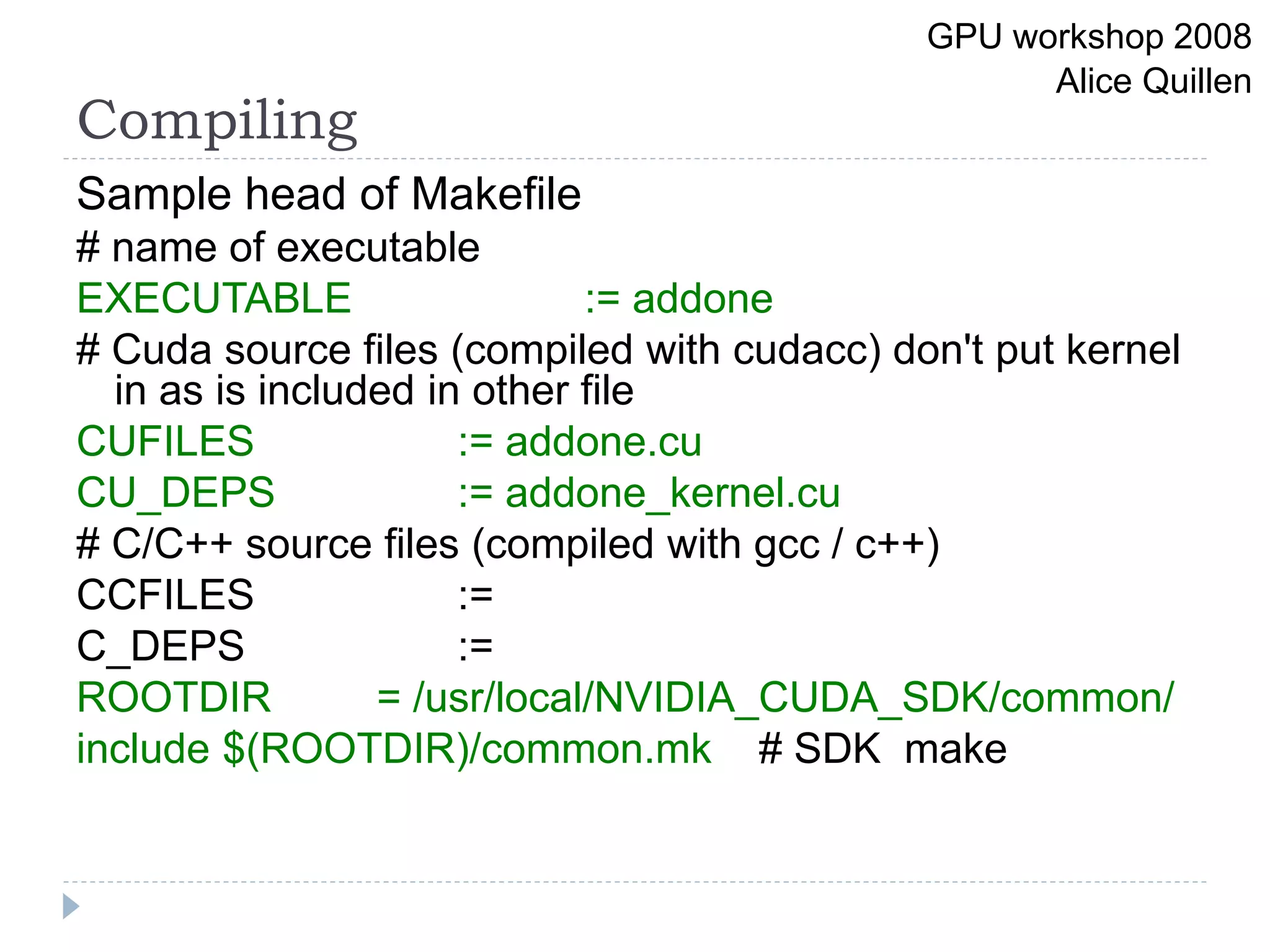 Compiling
Sample head of Makefile
# name of executable
EXECUTABLE := addone
# Cuda source files (compiled with cudacc) don't put kernel
in as is included in other file
CUFILES := addone.cu
CU_DEPS := addone_kernel.cu
# C/C++ source files (compiled with gcc / c++)
CCFILES :=
C_DEPS :=
ROOTDIR = /usr/local/NVIDIA_CUDA_SDK/common/
include $(ROOTDIR)/common.mk # SDK make
GPU workshop 2008
Alice Quillen
 