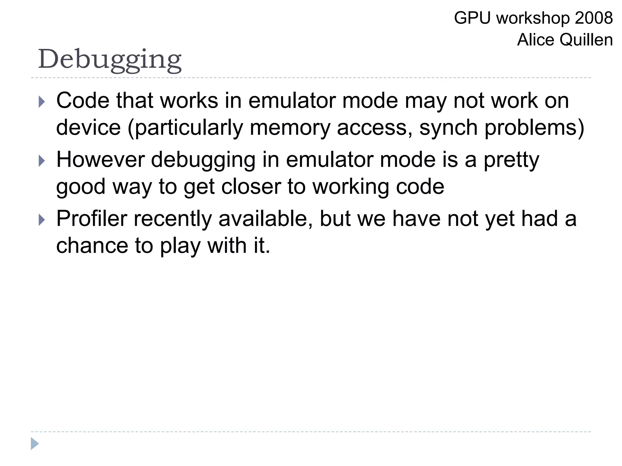 Debugging
 Code that works in emulator mode may not work on
device (particularly memory access, synch problems)
 However debugging in emulator mode is a pretty
good way to get closer to working code
 Profiler recently available, but we have not yet had a
chance to play with it.
GPU workshop 2008
Alice Quillen
 
