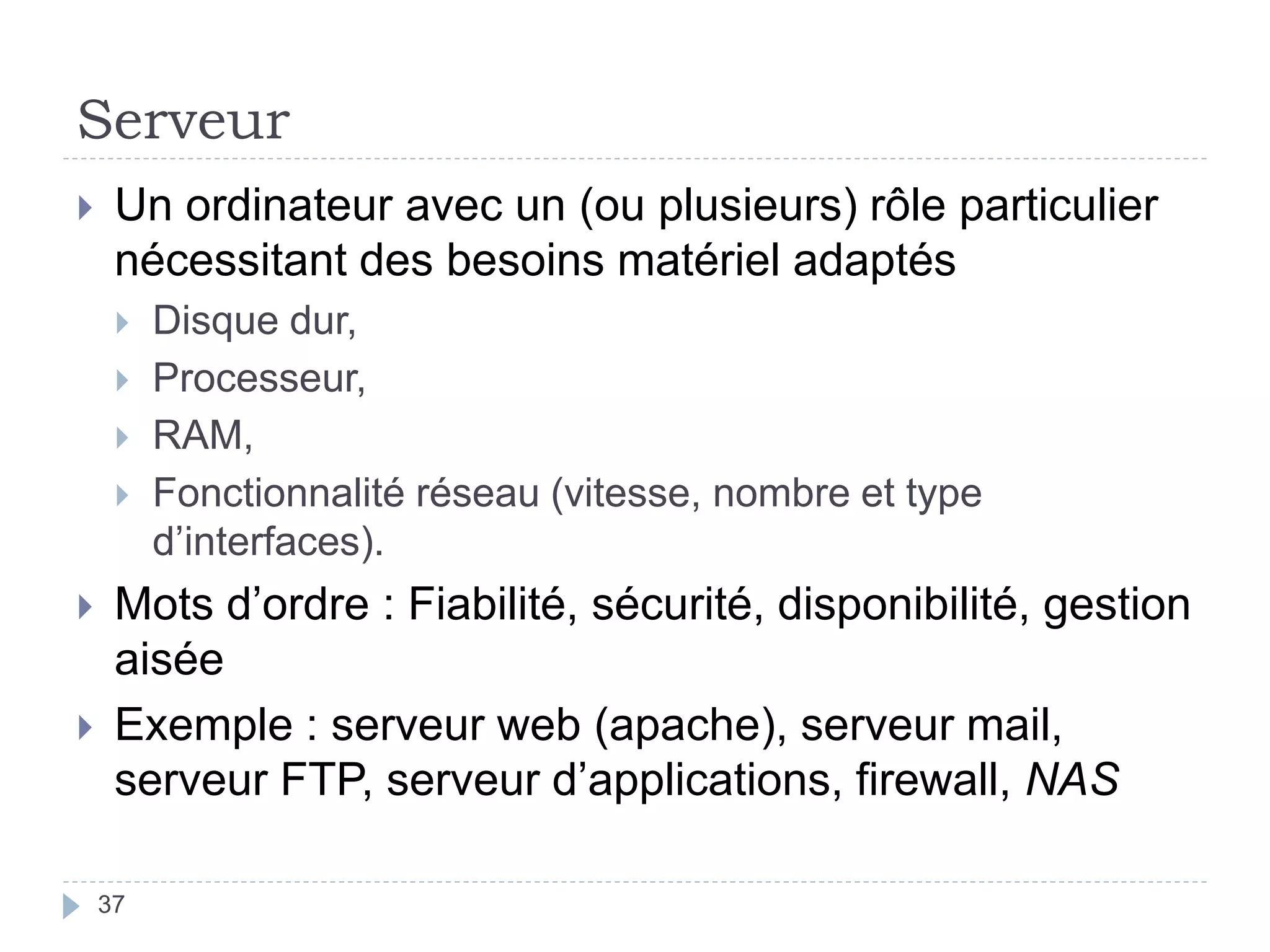 Serveur
37
 Un ordinateur avec un (ou plusieurs) rôle particulier
nécessitant des besoins matériel adaptés
 Disque dur,
 Processeur,
 RAM,
 Fonctionnalité réseau (vitesse, nombre et type
d’interfaces).
 Mots d’ordre : Fiabilité, sécurité, disponibilité, gestion
aisée
 Exemple : serveur web (apache), serveur mail,
serveur FTP, serveur d’applications, firewall, NAS
 