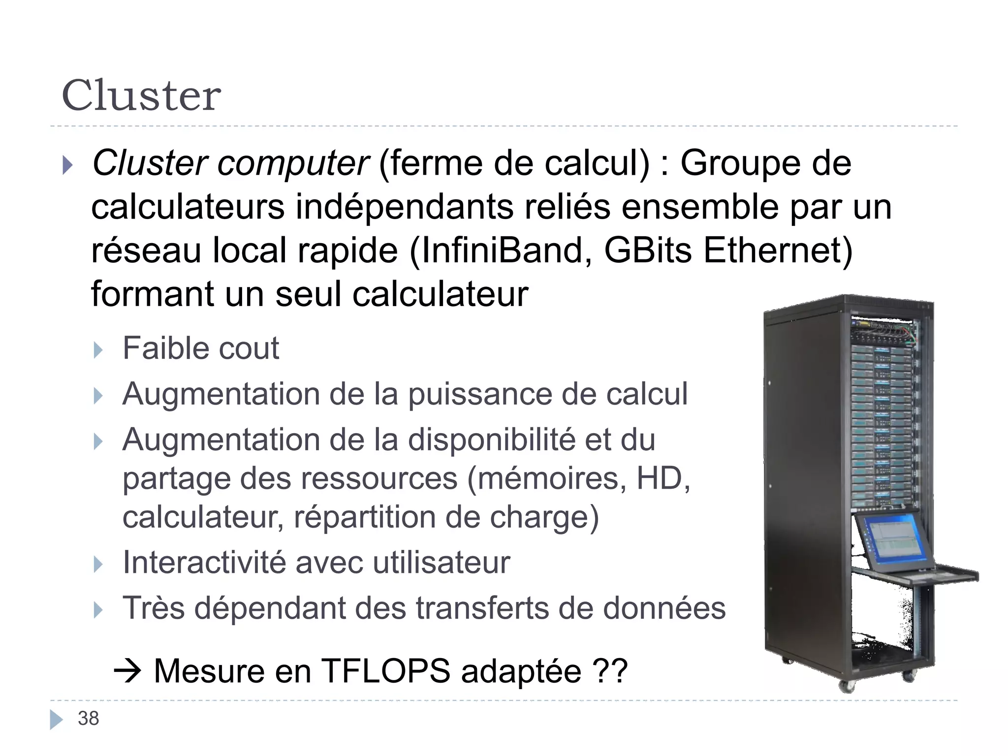 Cluster
 Cluster computer (ferme de calcul) : Groupe de
calculateurs indépendants reliés ensemble par un
réseau local rapide (InfiniBand, GBits Ethernet)
formant un seul calculateur
 Faible cout
 Augmentation de la puissance de calcul
 Augmentation de la disponibilité et du
partage des ressources (mémoires, HD,
calculateur, répartition de charge)
 Interactivité avec utilisateur
 Très dépendant des transferts de données
 Mesure en TFLOPS adaptée ??
38
 