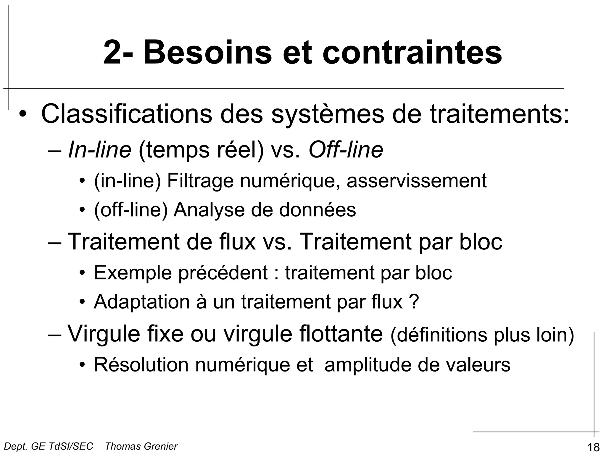 18
2- Besoins et contraintes
• Classifications des systèmes de traitements:
– In-line (temps réel) vs. Off-line
• (in-line) Filtrage numérique, asservissement
• (off-line) Analyse de données
– Traitement de flux vs. Traitement par bloc
• Exemple précédent : traitement par bloc
• Adaptation à un traitement par flux ?
– Virgule fixe ou virgule flottante (définitions plus loin)
• Résolution numérique et amplitude de valeurs
Dept. GE TdSI/SEC Thomas Grenier
 