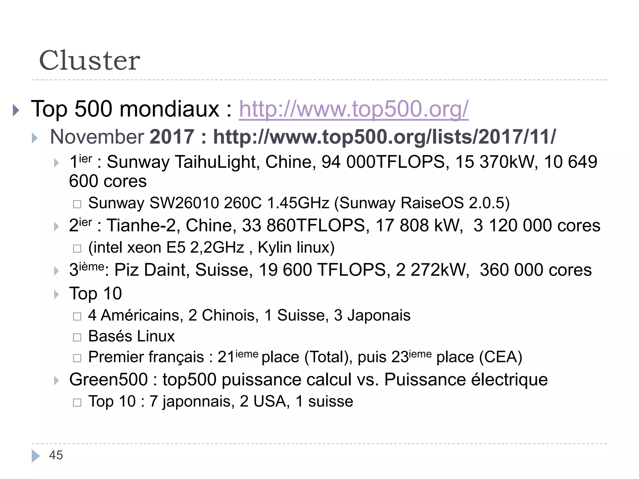 Cluster
 Top 500 mondiaux : http://www.top500.org/
 November 2017 : http://www.top500.org/lists/2017/11/
 1ier : Sunway TaihuLight, Chine, 94 000TFLOPS, 15 370kW, 10 649
600 cores
 Sunway SW26010 260C 1.45GHz (Sunway RaiseOS 2.0.5)
 2ier : Tianhe-2, Chine, 33 860TFLOPS, 17 808 kW, 3 120 000 cores
 (intel xeon E5 2,2GHz , Kylin linux)
 3ième: Piz Daint, Suisse, 19 600 TFLOPS, 2 272kW, 360 000 cores
 Top 10
 4 Américains, 2 Chinois, 1 Suisse, 3 Japonais
 Basés Linux
 Premier français : 21ieme place (Total), puis 23ieme place (CEA)
 Green500 : top500 puissance calcul vs. Puissance électrique
 Top 10 : 7 japonnais, 2 USA, 1 suisse
45
 