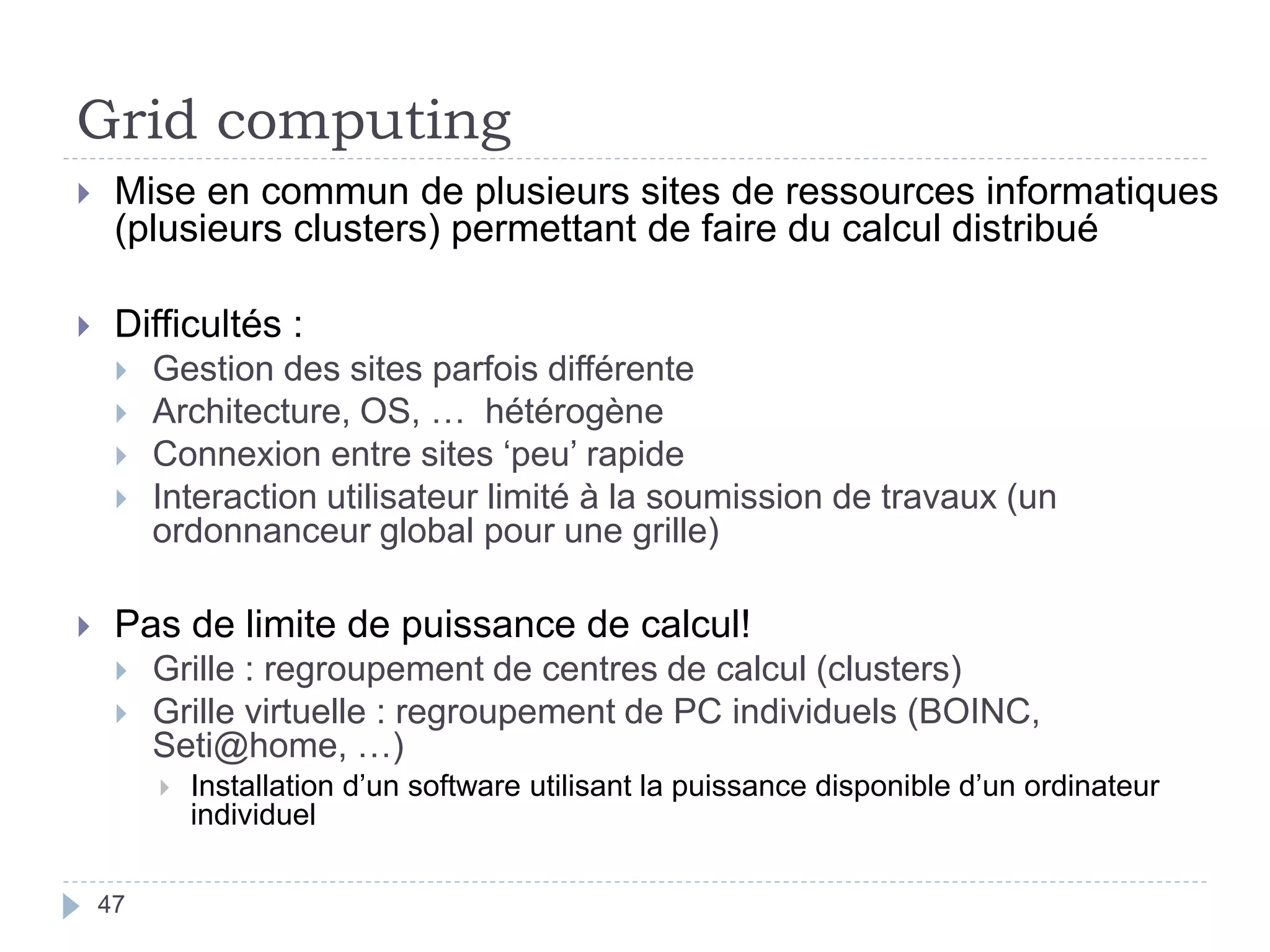 Grid computing
47
 Mise en commun de plusieurs sites de ressources informatiques
(plusieurs clusters) permettant de faire du calcul distribué
 Difficultés :
 Gestion des sites parfois différente
 Architecture, OS, … hétérogène
 Connexion entre sites ‘peu’ rapide
 Interaction utilisateur limité à la soumission de travaux (un
ordonnanceur global pour une grille)
 Pas de limite de puissance de calcul!
 Grille : regroupement de centres de calcul (clusters)
 Grille virtuelle : regroupement de PC individuels (BOINC,
Seti@home, …)
 Installation d’un software utilisant la puissance disponible d’un ordinateur
individuel
 
