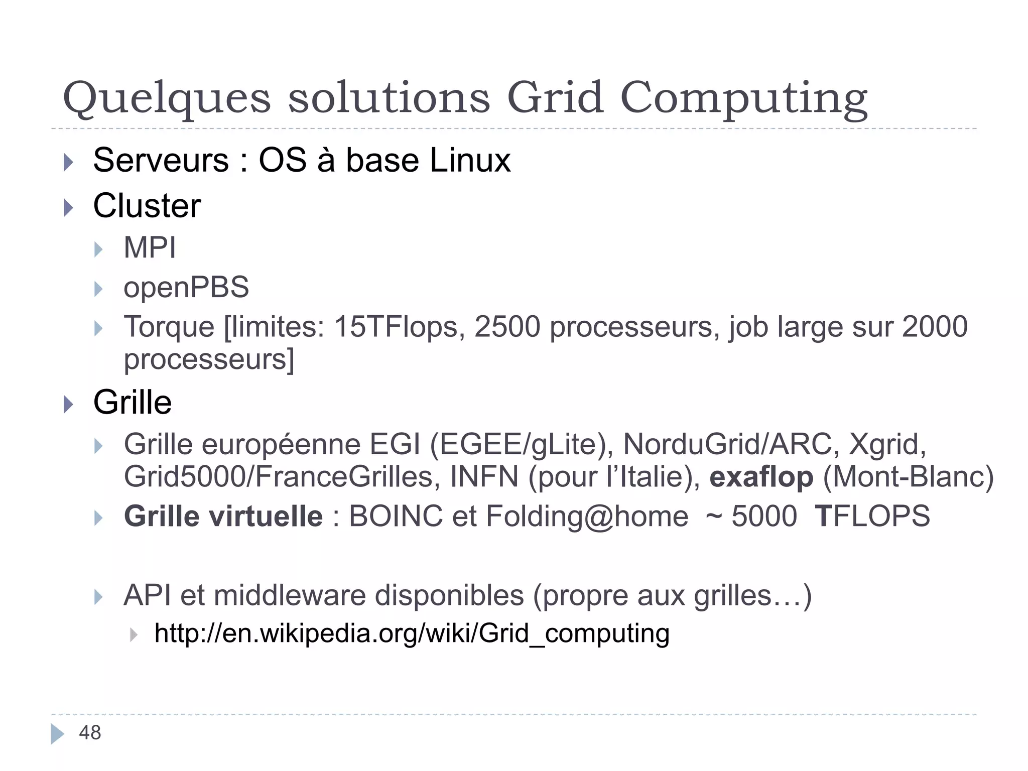 Quelques solutions Grid Computing
48
 Serveurs : OS à base Linux
 Cluster
 MPI
 openPBS
 Torque [limites: 15TFlops, 2500 processeurs, job large sur 2000
processeurs]
 Grille
 Grille européenne EGI (EGEE/gLite), NorduGrid/ARC, Xgrid,
Grid5000/FranceGrilles, INFN (pour l’Italie), exaflop (Mont-Blanc)
 Grille virtuelle : BOINC et Folding@home ~ 5000 TFLOPS
 API et middleware disponibles (propre aux grilles…)
 http://en.wikipedia.org/wiki/Grid_computing
 