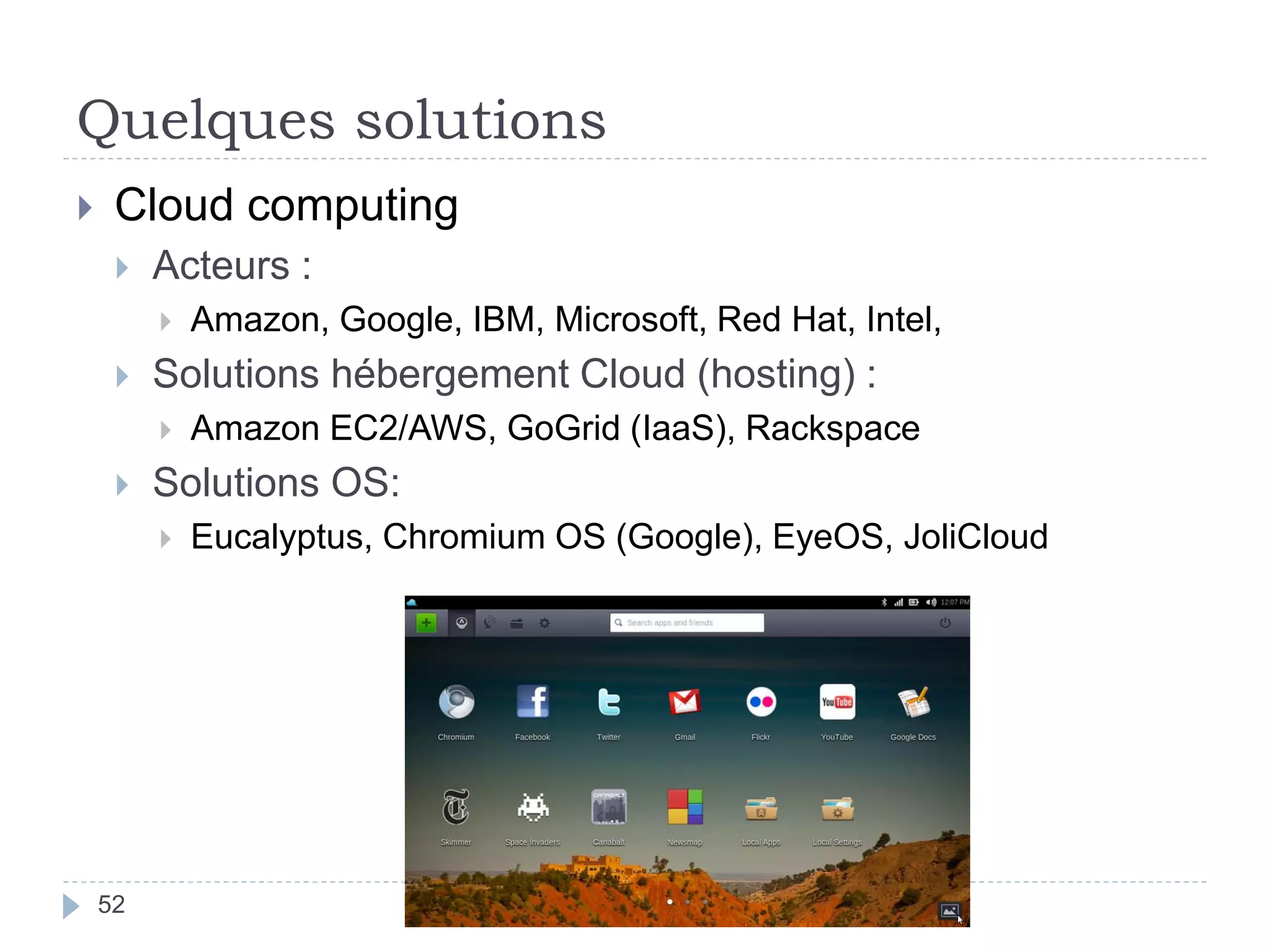 Quelques solutions
52
 Cloud computing
 Acteurs :
 Amazon, Google, IBM, Microsoft, Red Hat, Intel,
 Solutions hébergement Cloud (hosting) :
 Amazon EC2/AWS, GoGrid (IaaS), Rackspace
 Solutions OS:
 Eucalyptus, Chromium OS (Google), EyeOS, JoliCloud
 