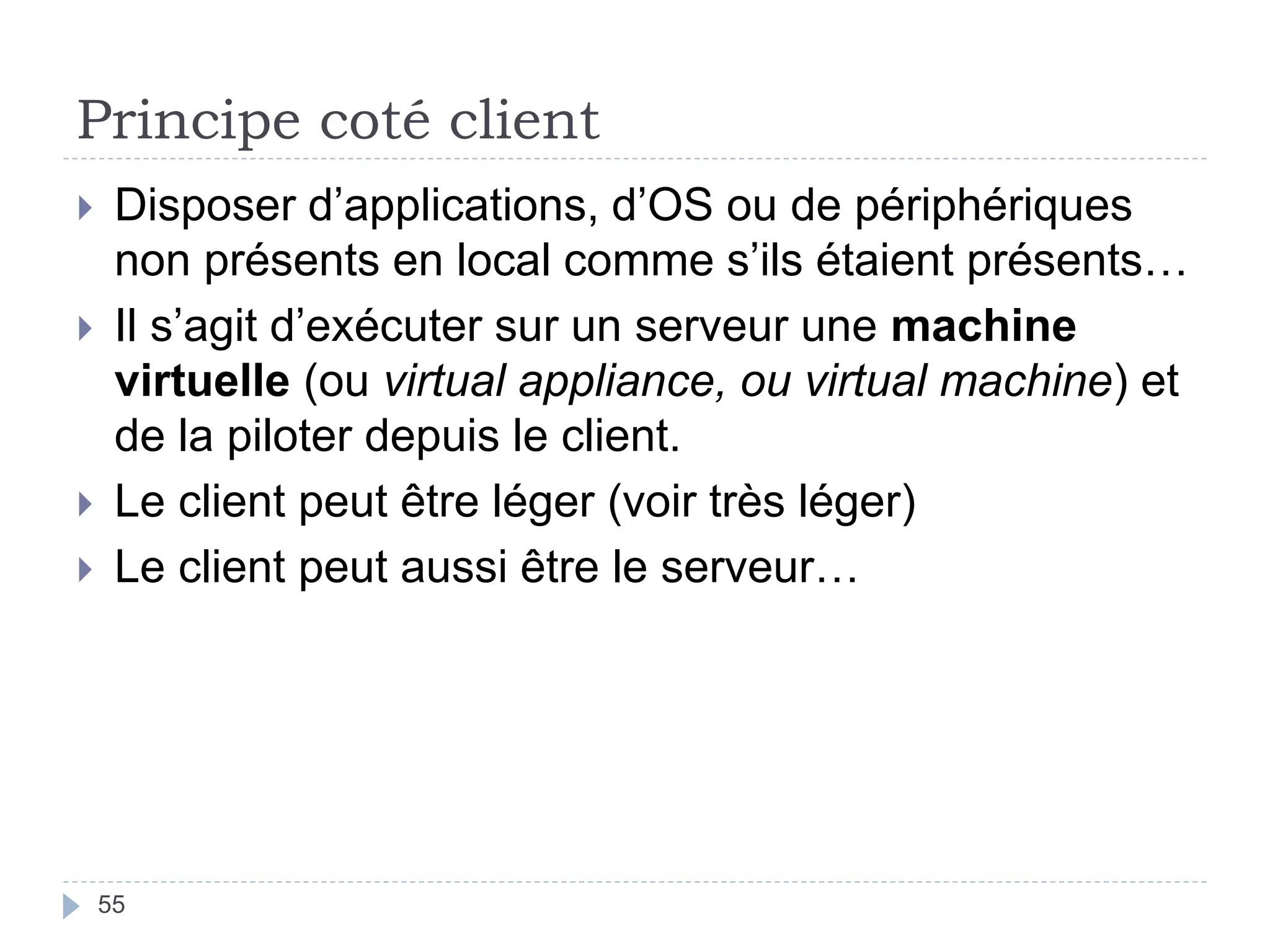 Principe coté client
 Disposer d’applications, d’OS ou de périphériques
non présents en local comme s’ils étaient présents…
 Il s’agit d’exécuter sur un serveur une machine
virtuelle (ou virtual appliance, ou virtual machine) et
de la piloter depuis le client.
 Le client peut être léger (voir très léger)
 Le client peut aussi être le serveur…
55
 