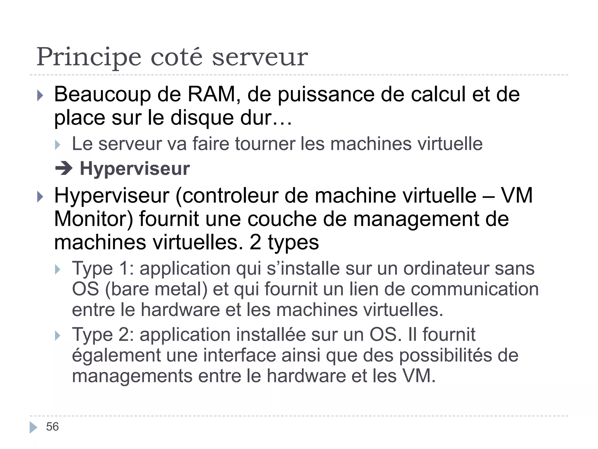 Principe coté serveur
 Beaucoup de RAM, de puissance de calcul et de
place sur le disque dur…
 Le serveur va faire tourner les machines virtuelle
 Hyperviseur
 Hyperviseur (controleur de machine virtuelle – VM
Monitor) fournit une couche de management de
machines virtuelles. 2 types
 Type 1: application qui s’installe sur un ordinateur sans
OS (bare metal) et qui fournit un lien de communication
entre le hardware et les machines virtuelles.
 Type 2: application installée sur un OS. Il fournit
également une interface ainsi que des possibilités de
managements entre le hardware et les VM.
56
 