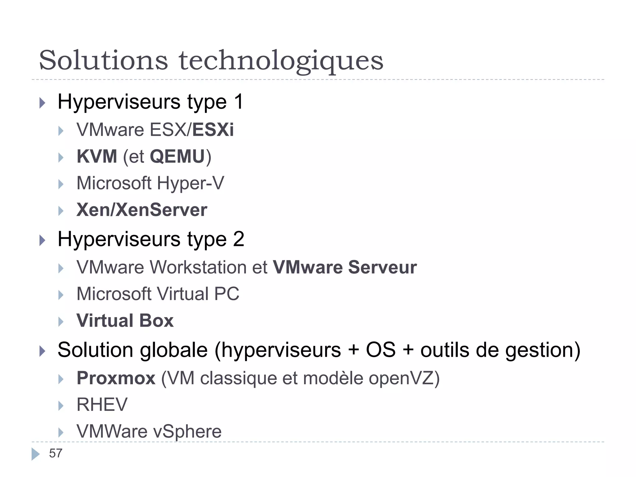 Solutions technologiques
 Hyperviseurs type 1
 VMware ESX/ESXi
 KVM (et QEMU)
 Microsoft Hyper-V
 Xen/XenServer
 Hyperviseurs type 2
 VMware Workstation et VMware Serveur
 Microsoft Virtual PC
 Virtual Box
 Solution globale (hyperviseurs + OS + outils de gestion)
 Proxmox (VM classique et modèle openVZ)
 RHEV
 VMWare vSphere
57
 