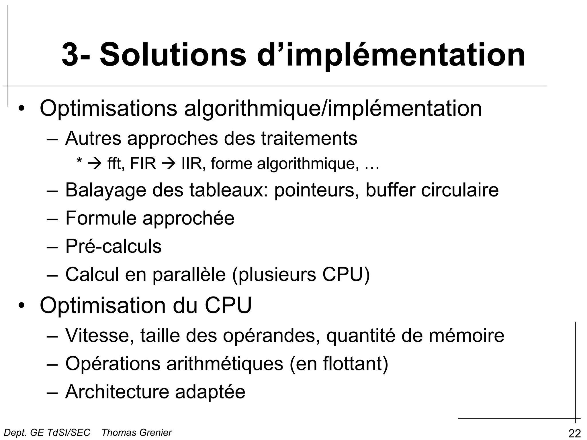 22
3- Solutions d’implémentation
• Optimisations algorithmique/implémentation
– Autres approches des traitements
*  fft, FIR  IIR, forme algorithmique, …
– Balayage des tableaux: pointeurs, buffer circulaire
– Formule approchée
– Pré-calculs
– Calcul en parallèle (plusieurs CPU)
• Optimisation du CPU
– Vitesse, taille des opérandes, quantité de mémoire
– Opérations arithmétiques (en flottant)
– Architecture adaptée
Dept. GE TdSI/SEC Thomas Grenier
 