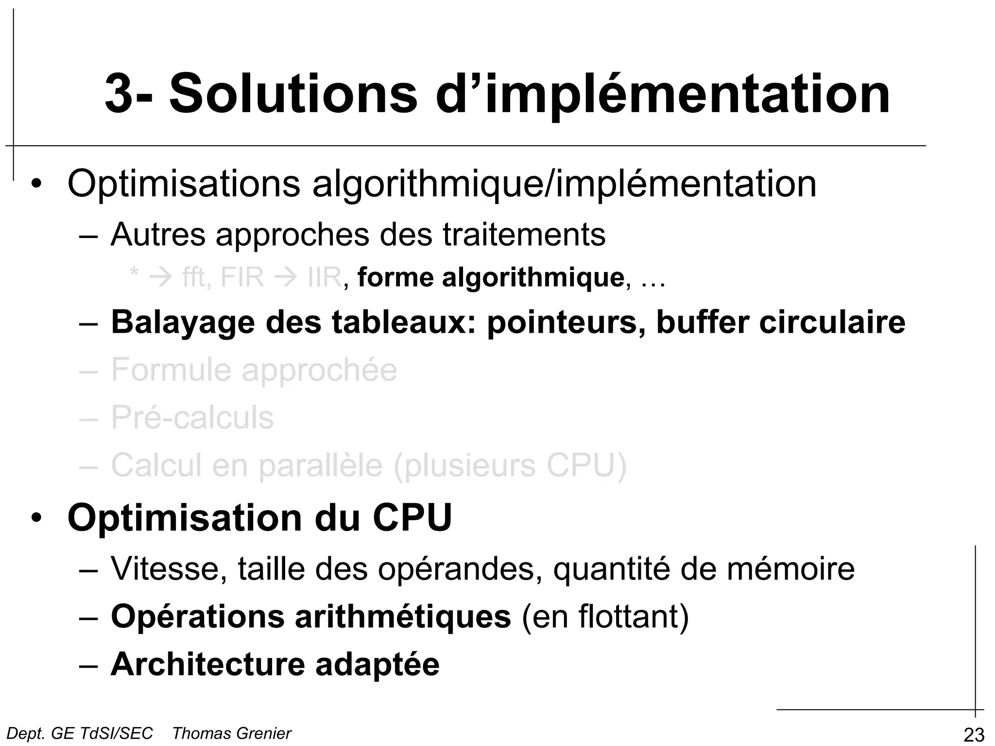 23
3- Solutions d’implémentation
• Optimisations algorithmique/implémentation
– Autres approches des traitements
*  fft, FIR  IIR, forme algorithmique, …
– Balayage des tableaux: pointeurs, buffer circulaire
– Formule approchée
– Pré-calculs
– Calcul en parallèle (plusieurs CPU)
• Optimisation du CPU
– Vitesse, taille des opérandes, quantité de mémoire
– Opérations arithmétiques (en flottant)
– Architecture adaptée
Dept. GE TdSI/SEC Thomas Grenier
 