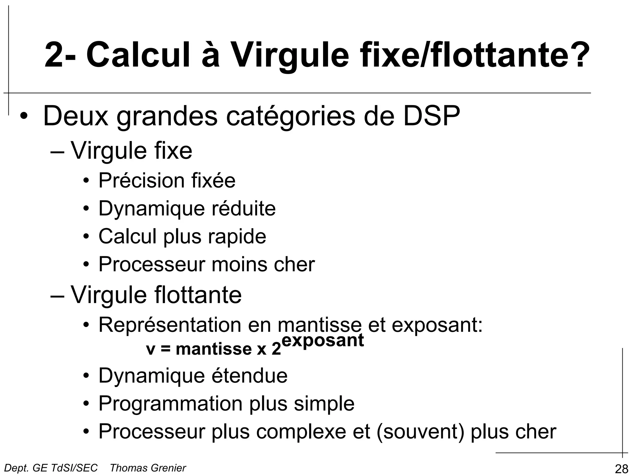 28
2- Calcul à Virgule fixe/flottante?
• Deux grandes catégories de DSP
– Virgule fixe
• Précision fixée
• Dynamique réduite
• Calcul plus rapide
• Processeur moins cher
– Virgule flottante
• Représentation en mantisse et exposant:
v = mantisse x 2exposant
• Dynamique étendue
• Programmation plus simple
• Processeur plus complexe et (souvent) plus cher
Dept. GE TdSI/SEC Thomas Grenier
 
