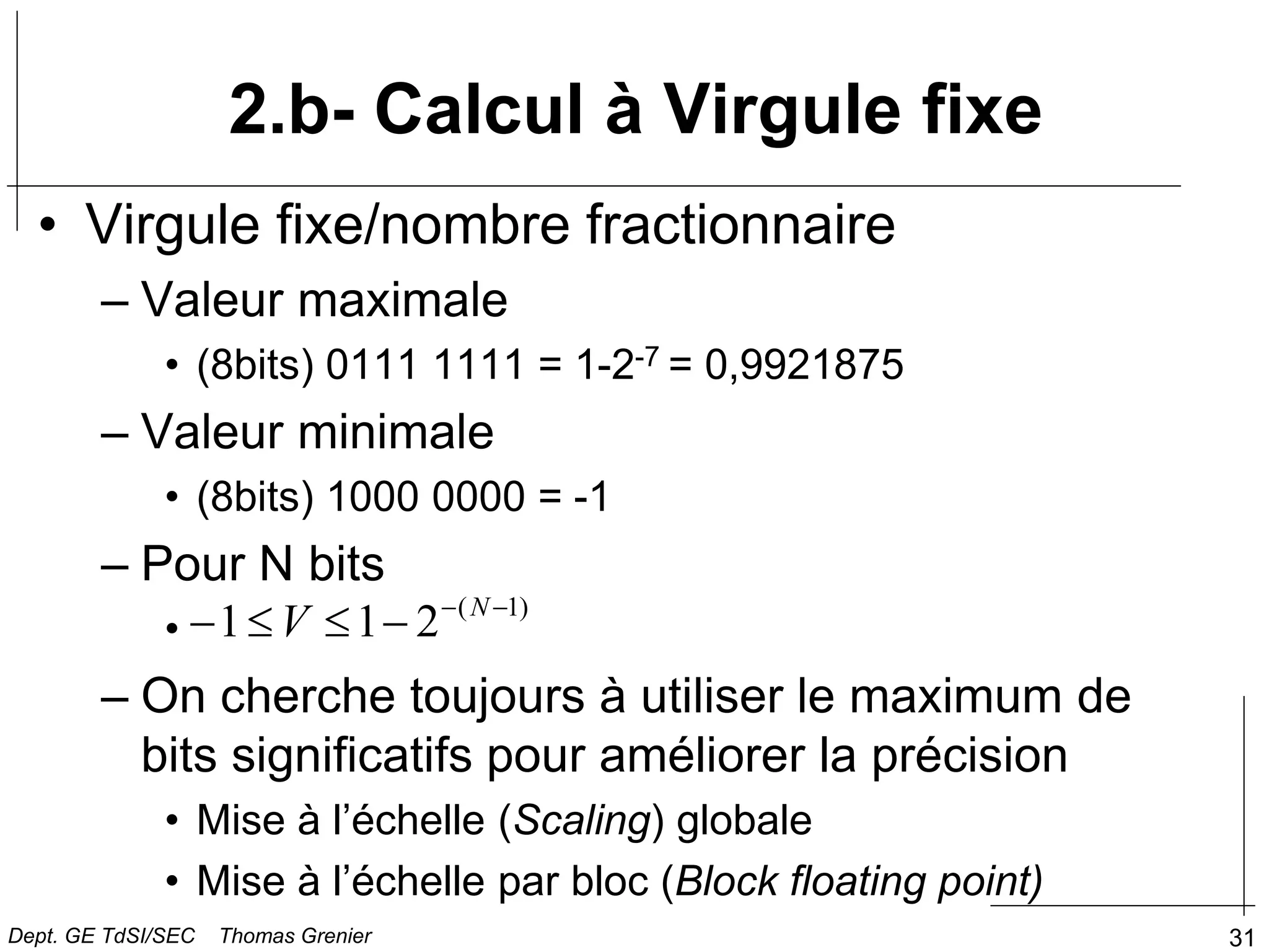 31
2.b- Calcul à Virgule fixe
• Virgule fixe/nombre fractionnaire
– Valeur maximale
• (8bits) 0111 1111 = 1-2-7 = 0,9921875
– Valeur minimale
• (8bits) 1000 0000 = -1
– Pour N bits
•
– On cherche toujours à utiliser le maximum de
bits significatifs pour améliorer la précision
• Mise à l’échelle (Scaling) globale
• Mise à l’échelle par bloc (Block floating point)
)
1
(
2
1
1 




 N
V
Dept. GE TdSI/SEC Thomas Grenier
 