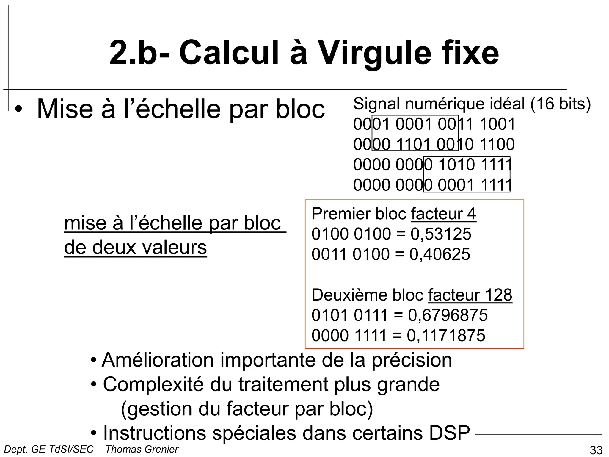 33
2.b- Calcul à Virgule fixe
• Mise à l’échelle par bloc
mise à l’échelle par bloc
de deux valeurs
Premier bloc facteur 4
0100 0100 = 0,53125
0011 0100 = 0,40625
Deuxième bloc facteur 128
0101 0111 = 0,6796875
0000 1111 = 0,1171875
• Amélioration importante de la précision
• Complexité du traitement plus grande
(gestion du facteur par bloc)
• Instructions spéciales dans certains DSP
Signal numérique idéal (16 bits)
0001 0001 0011 1001
0000 1101 0010 1100
0000 0000 1010 1111
0000 0000 0001 1111
Dept. GE TdSI/SEC Thomas Grenier
 