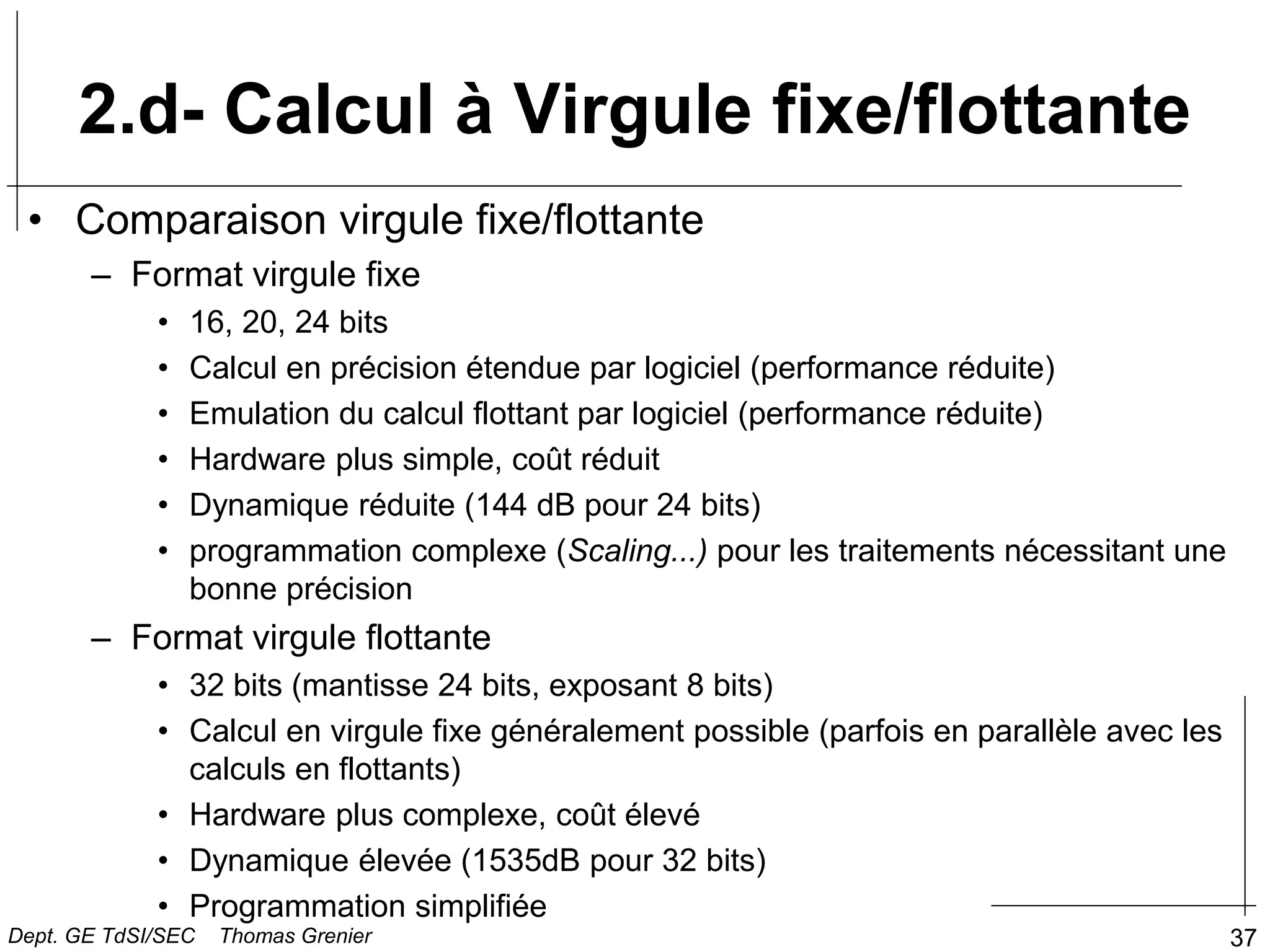 37
2.d- Calcul à Virgule fixe/flottante
• Comparaison virgule fixe/flottante
– Format virgule fixe
• 16, 20, 24 bits
• Calcul en précision étendue par logiciel (performance réduite)
• Emulation du calcul flottant par logiciel (performance réduite)
• Hardware plus simple, coût réduit
• Dynamique réduite (144 dB pour 24 bits)
• programmation complexe (Scaling...) pour les traitements nécessitant une
bonne précision
– Format virgule flottante
• 32 bits (mantisse 24 bits, exposant 8 bits)
• Calcul en virgule fixe généralement possible (parfois en parallèle avec les
calculs en flottants)
• Hardware plus complexe, coût élevé
• Dynamique élevée (1535dB pour 32 bits)
• Programmation simplifiée
Dept. GE TdSI/SEC Thomas Grenier
 