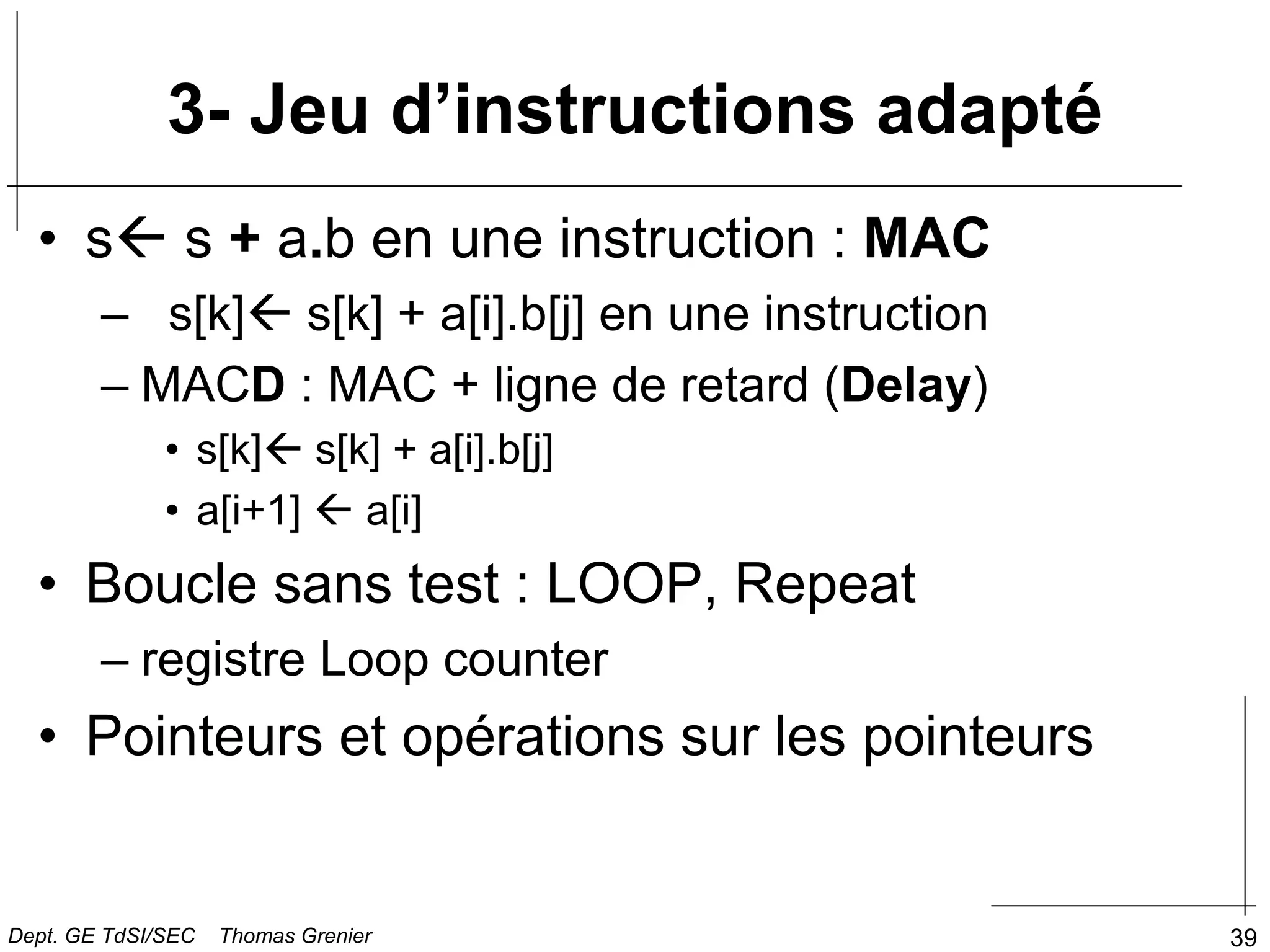 39
3- Jeu d’instructions adapté
• s s + a.b en une instruction : MAC
– s[k] s[k] + a[i].b[j] en une instruction
– MACD : MAC + ligne de retard (Delay)
• s[k] s[k] + a[i].b[j]
• a[i+1]  a[i]
• Boucle sans test : LOOP, Repeat
– registre Loop counter
• Pointeurs et opérations sur les pointeurs
Dept. GE TdSI/SEC Thomas Grenier
 
