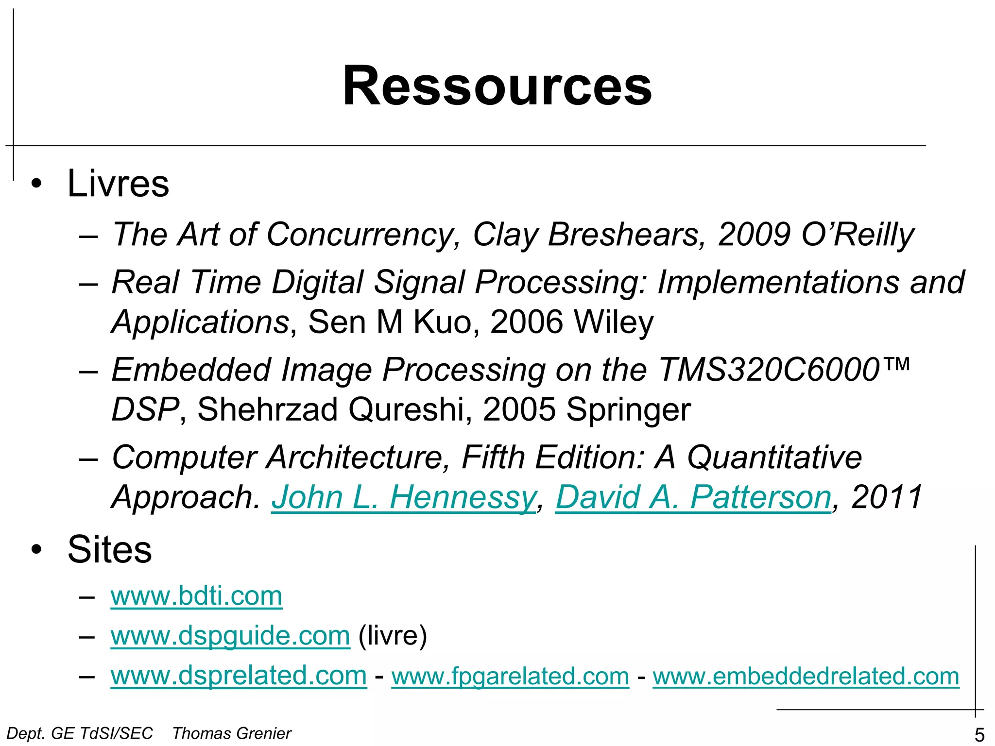 5
Ressources
• Livres
– The Art of Concurrency, Clay Breshears, 2009 O’Reilly
– Real Time Digital Signal Processing: Implementations and
Applications, Sen M Kuo, 2006 Wiley
– Embedded Image Processing on the TMS320C6000™
DSP, Shehrzad Qureshi, 2005 Springer
– Computer Architecture, Fifth Edition: A Quantitative
Approach. John L. Hennessy, David A. Patterson, 2011
• Sites
– www.bdti.com
– www.dspguide.com (livre)
– www.dsprelated.com - www.fpgarelated.com - www.embeddedrelated.com
Dept. GE TdSI/SEC Thomas Grenier
 