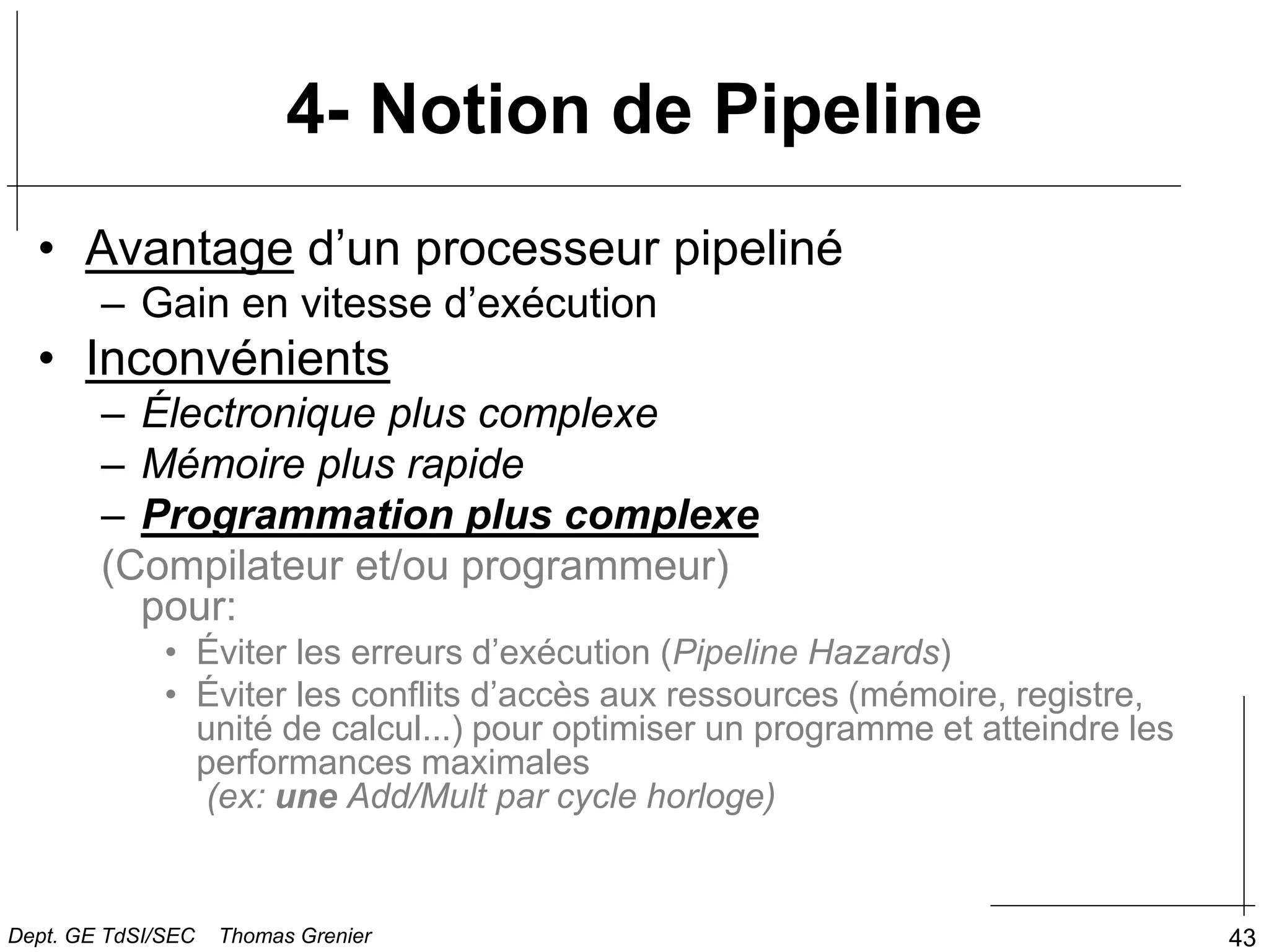 43
4- Notion de Pipeline
• Avantage d’un processeur pipeliné
– Gain en vitesse d’exécution
• Inconvénients
– Électronique plus complexe
– Mémoire plus rapide
– Programmation plus complexe
(Compilateur et/ou programmeur)
pour:
• Éviter les erreurs d’exécution (Pipeline Hazards)
• Éviter les conflits d’accès aux ressources (mémoire, registre,
unité de calcul...) pour optimiser un programme et atteindre les
performances maximales
(ex: une Add/Mult par cycle horloge)
Dept. GE TdSI/SEC Thomas Grenier
 