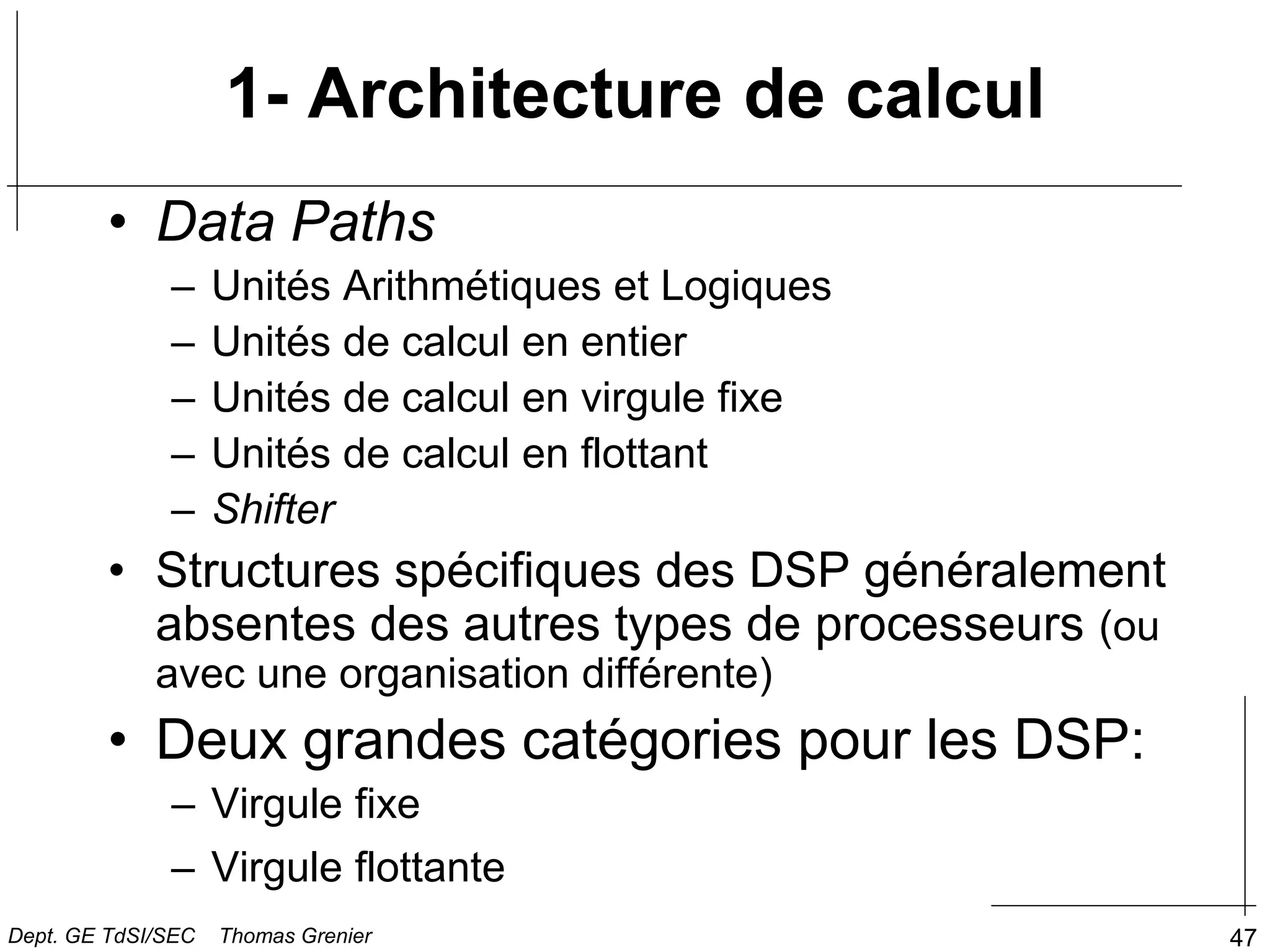 47
1- Architecture de calcul
• Data Paths
– Unités Arithmétiques et Logiques
– Unités de calcul en entier
– Unités de calcul en virgule fixe
– Unités de calcul en flottant
– Shifter
• Structures spécifiques des DSP généralement
absentes des autres types de processeurs (ou
avec une organisation différente)
• Deux grandes catégories pour les DSP:
– Virgule fixe
– Virgule flottante
Dept. GE TdSI/SEC Thomas Grenier
 
