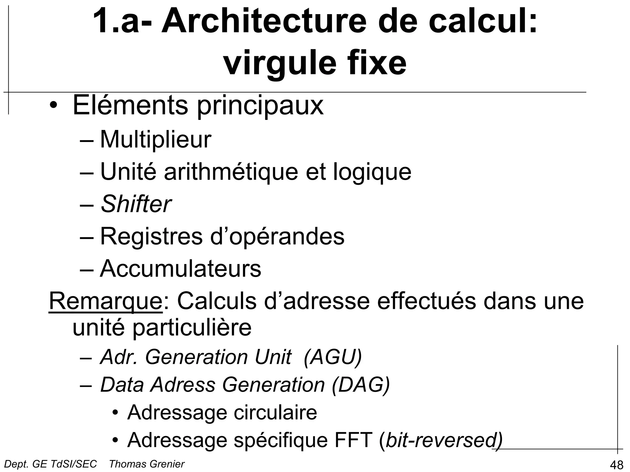 48
1.a- Architecture de calcul:
virgule fixe
• Eléments principaux
– Multiplieur
– Unité arithmétique et logique
– Shifter
– Registres d’opérandes
– Accumulateurs
Remarque: Calculs d’adresse effectués dans une
unité particulière
– Adr. Generation Unit (AGU)
– Data Adress Generation (DAG)
• Adressage circulaire
• Adressage spécifique FFT (bit-reversed)
Dept. GE TdSI/SEC Thomas Grenier
 