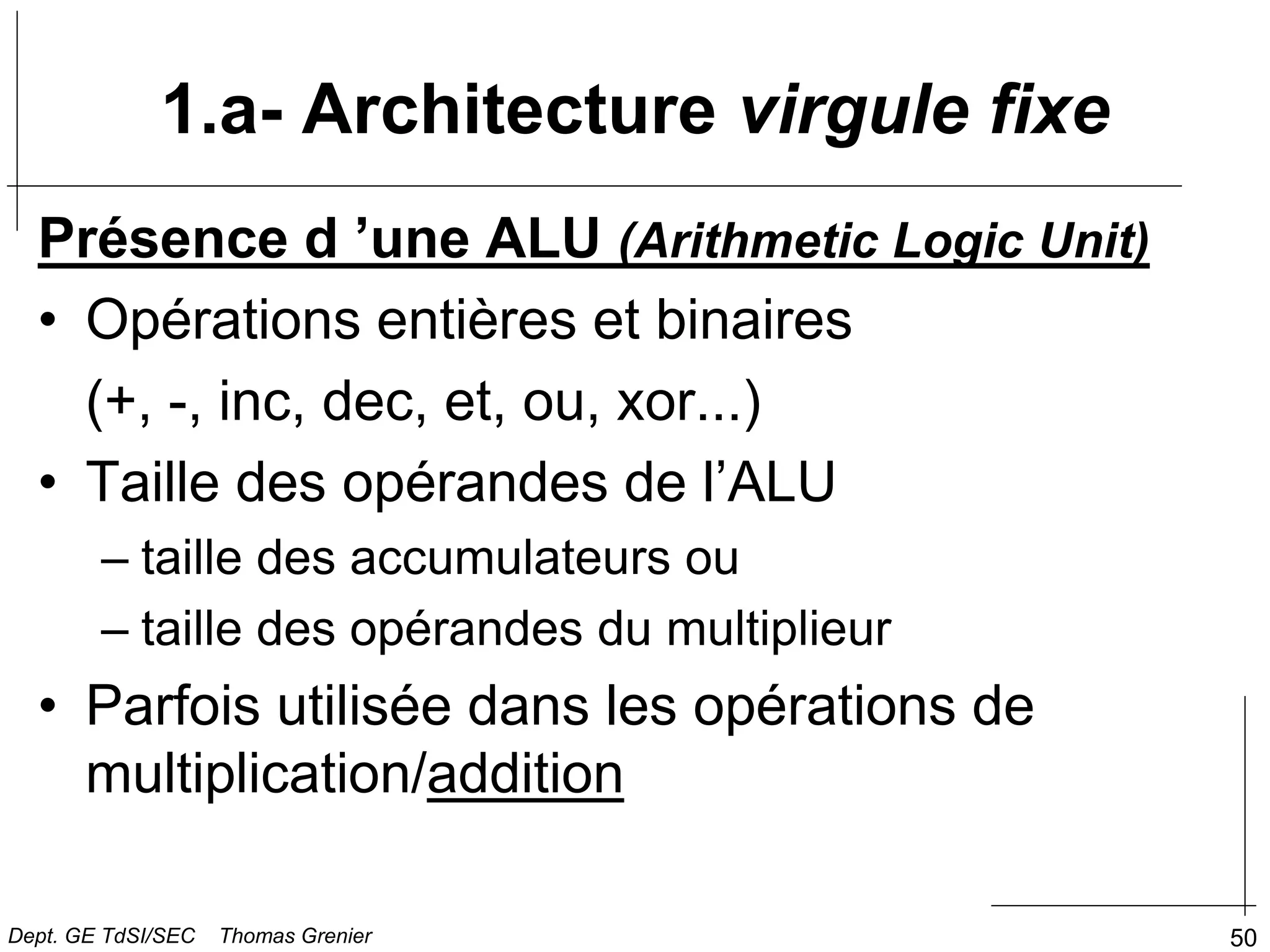 50
Présence d ’une ALU (Arithmetic Logic Unit)
• Opérations entières et binaires
(+, -, inc, dec, et, ou, xor...)
• Taille des opérandes de l’ALU
– taille des accumulateurs ou
– taille des opérandes du multiplieur
• Parfois utilisée dans les opérations de
multiplication/addition
1.a- Architecture virgule fixe
Dept. GE TdSI/SEC Thomas Grenier
 