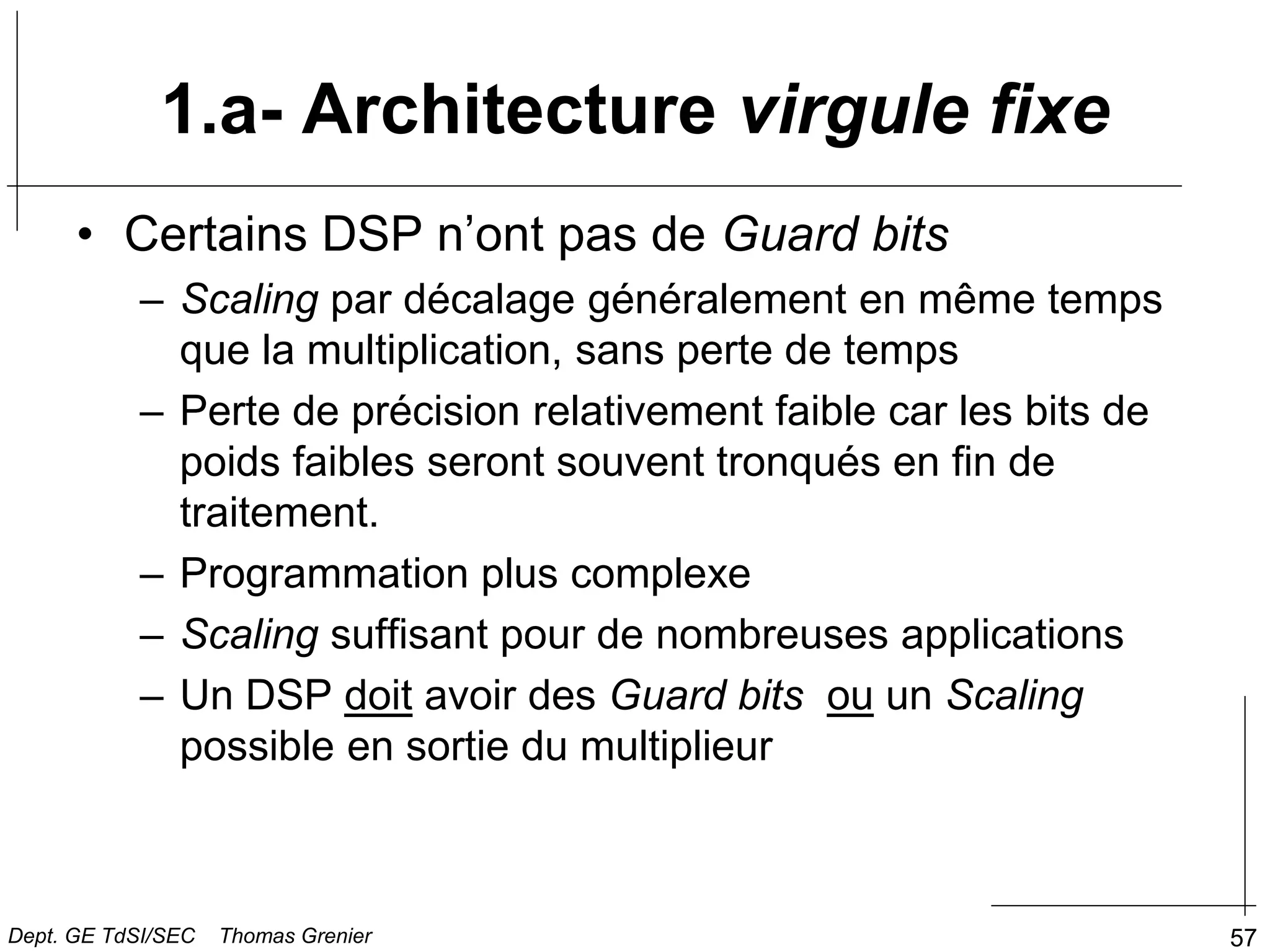 57
• Certains DSP n’ont pas de Guard bits
– Scaling par décalage généralement en même temps
que la multiplication, sans perte de temps
– Perte de précision relativement faible car les bits de
poids faibles seront souvent tronqués en fin de
traitement.
– Programmation plus complexe
– Scaling suffisant pour de nombreuses applications
– Un DSP doit avoir des Guard bits ou un Scaling
possible en sortie du multiplieur
1.a- Architecture virgule fixe
Dept. GE TdSI/SEC Thomas Grenier
 