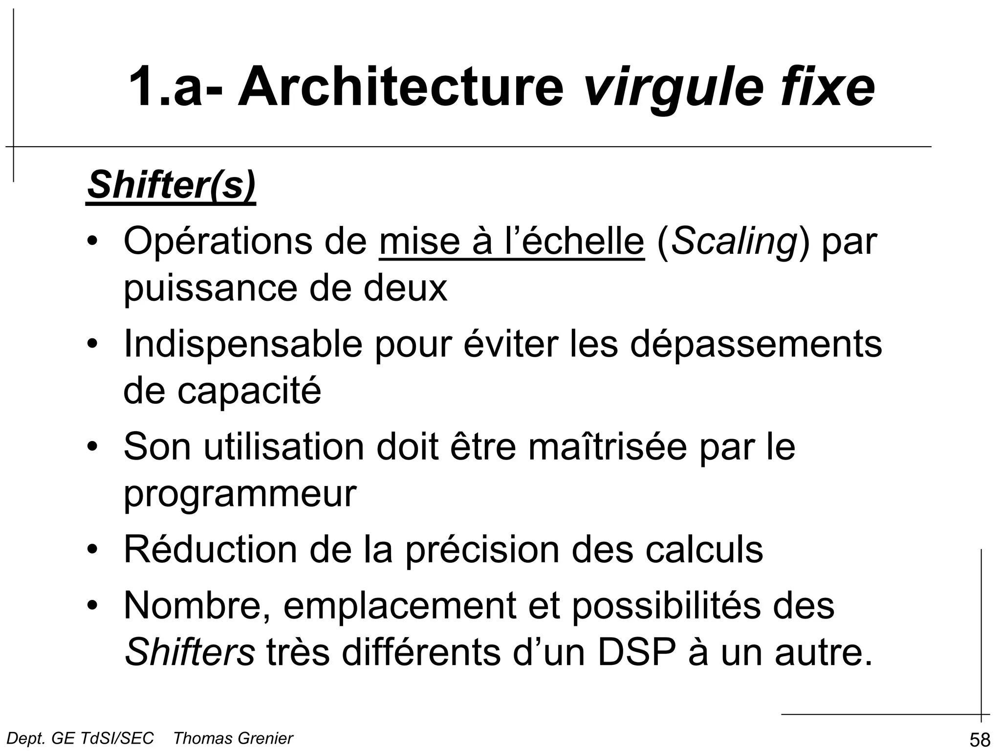 58
1.a- Architecture virgule fixe
Shifter(s)
• Opérations de mise à l’échelle (Scaling) par
puissance de deux
• Indispensable pour éviter les dépassements
de capacité
• Son utilisation doit être maîtrisée par le
programmeur
• Réduction de la précision des calculs
• Nombre, emplacement et possibilités des
Shifters très différents d’un DSP à un autre.
Dept. GE TdSI/SEC Thomas Grenier
 