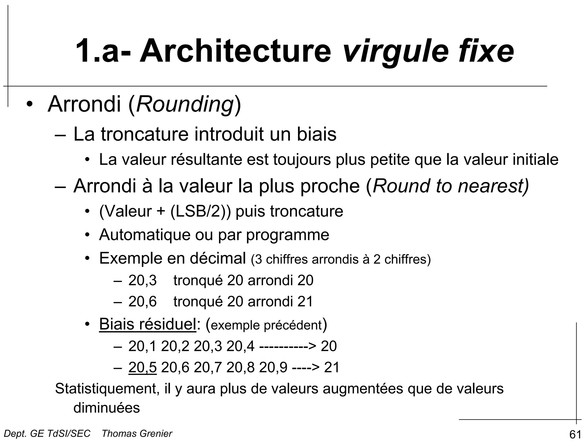 61
• Arrondi (Rounding)
– La troncature introduit un biais
• La valeur résultante est toujours plus petite que la valeur initiale
– Arrondi à la valeur la plus proche (Round to nearest)
• (Valeur + (LSB/2)) puis troncature
• Automatique ou par programme
• Exemple en décimal (3 chiffres arrondis à 2 chiffres)
– 20,3 tronqué 20 arrondi 20
– 20,6 tronqué 20 arrondi 21
• Biais résiduel: (exemple précédent)
– 20,1 20,2 20,3 20,4 ----------> 20
– 20,5 20,6 20,7 20,8 20,9 ----> 21
Statistiquement, il y aura plus de valeurs augmentées que de valeurs
diminuées
1.a- Architecture virgule fixe
Dept. GE TdSI/SEC Thomas Grenier
 
