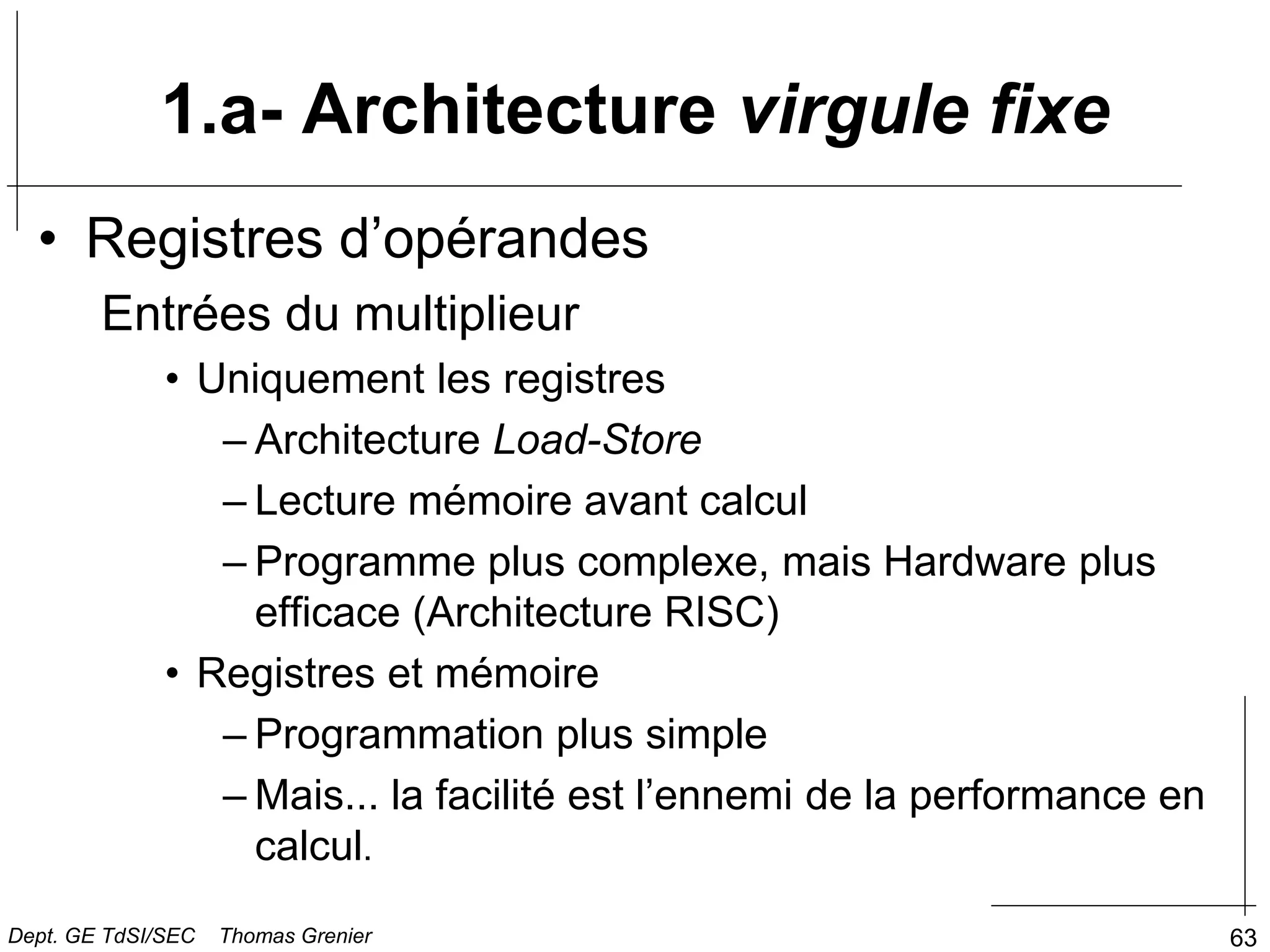 63
• Registres d’opérandes
Entrées du multiplieur
• Uniquement les registres
– Architecture Load-Store
– Lecture mémoire avant calcul
– Programme plus complexe, mais Hardware plus
efficace (Architecture RISC)
• Registres et mémoire
– Programmation plus simple
– Mais... la facilité est l’ennemi de la performance en
calcul.
1.a- Architecture virgule fixe
Dept. GE TdSI/SEC Thomas Grenier
 