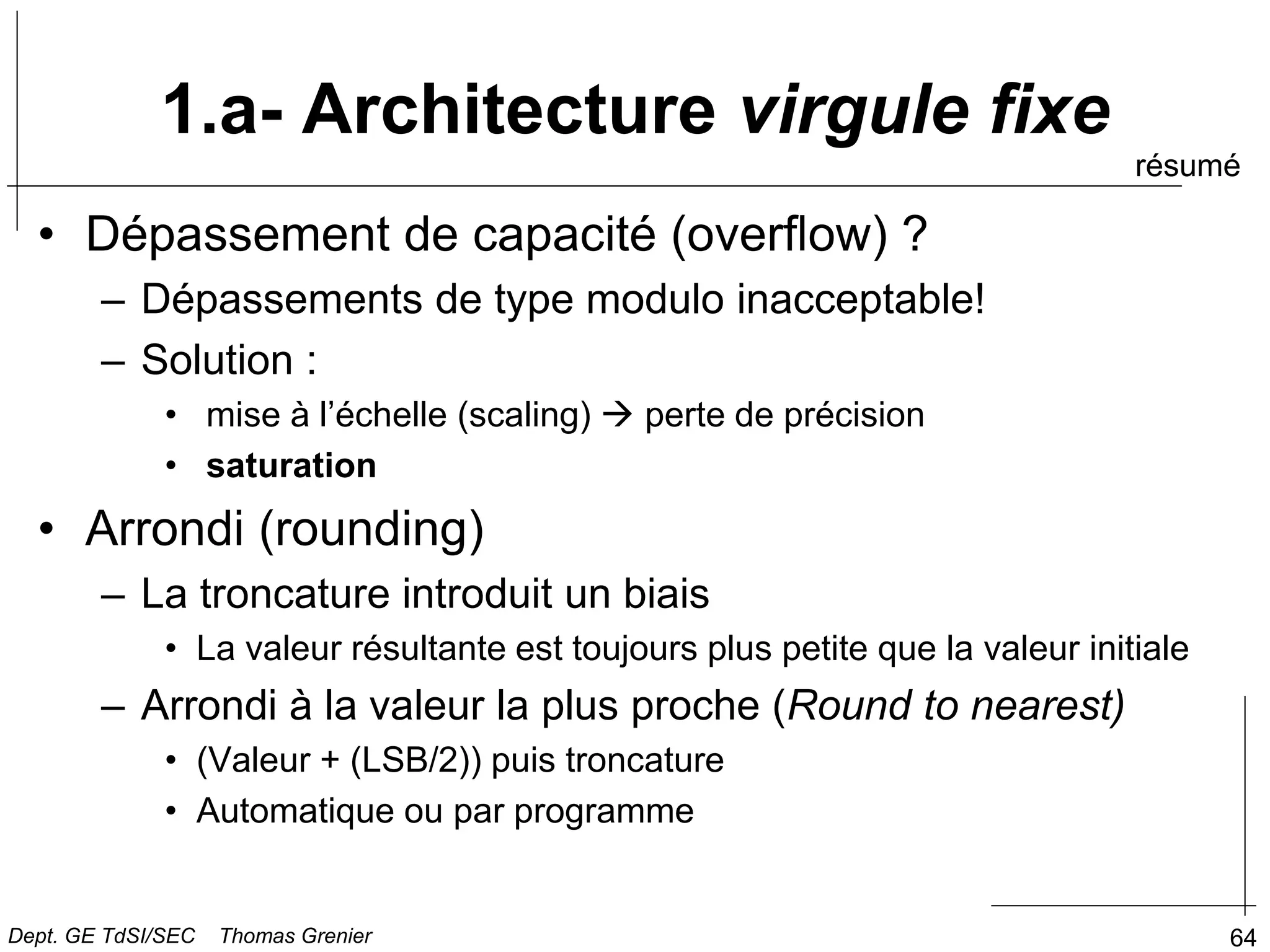 64
1.a- Architecture virgule fixe
• Dépassement de capacité (overflow) ?
– Dépassements de type modulo inacceptable!
– Solution :
• mise à l’échelle (scaling)  perte de précision
• saturation
• Arrondi (rounding)
– La troncature introduit un biais
• La valeur résultante est toujours plus petite que la valeur initiale
– Arrondi à la valeur la plus proche (Round to nearest)
• (Valeur + (LSB/2)) puis troncature
• Automatique ou par programme
résumé
Dept. GE TdSI/SEC Thomas Grenier
 