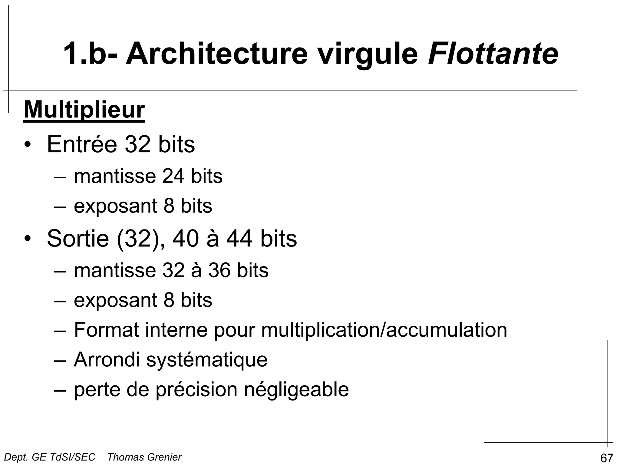 67
1.b- Architecture virgule Flottante
Multiplieur
• Entrée 32 bits
– mantisse 24 bits
– exposant 8 bits
• Sortie (32), 40 à 44 bits
– mantisse 32 à 36 bits
– exposant 8 bits
– Format interne pour multiplication/accumulation
– Arrondi systématique
– perte de précision négligeable
Dept. GE TdSI/SEC Thomas Grenier
 