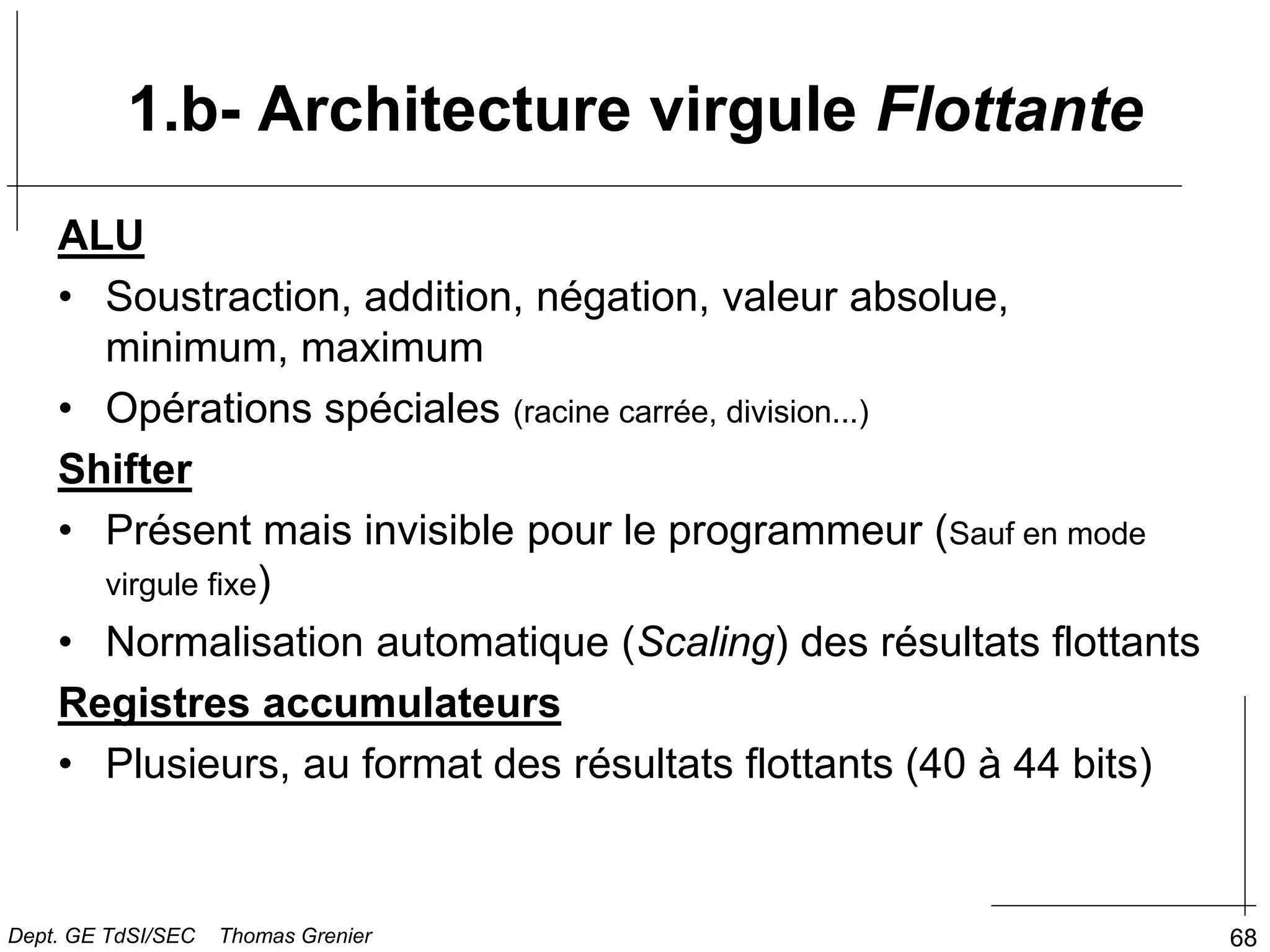 68
1.b- Architecture virgule Flottante
ALU
• Soustraction, addition, négation, valeur absolue,
minimum, maximum
• Opérations spéciales (racine carrée, division...)
Shifter
• Présent mais invisible pour le programmeur (Sauf en mode
virgule fixe)
• Normalisation automatique (Scaling) des résultats flottants
Registres accumulateurs
• Plusieurs, au format des résultats flottants (40 à 44 bits)
Dept. GE TdSI/SEC Thomas Grenier
 