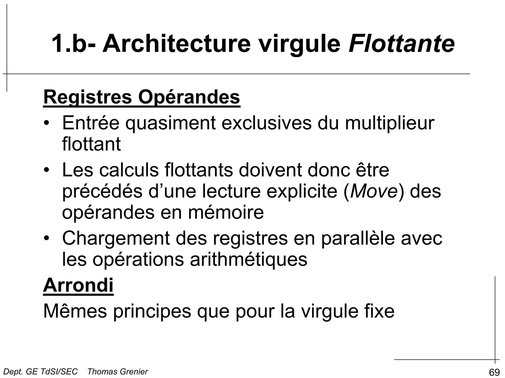 69
Registres Opérandes
• Entrée quasiment exclusives du multiplieur
flottant
• Les calculs flottants doivent donc être
précédés d’une lecture explicite (Move) des
opérandes en mémoire
• Chargement des registres en parallèle avec
les opérations arithmétiques
Arrondi
Mêmes principes que pour la virgule fixe
1.b- Architecture virgule Flottante
Dept. GE TdSI/SEC Thomas Grenier
 