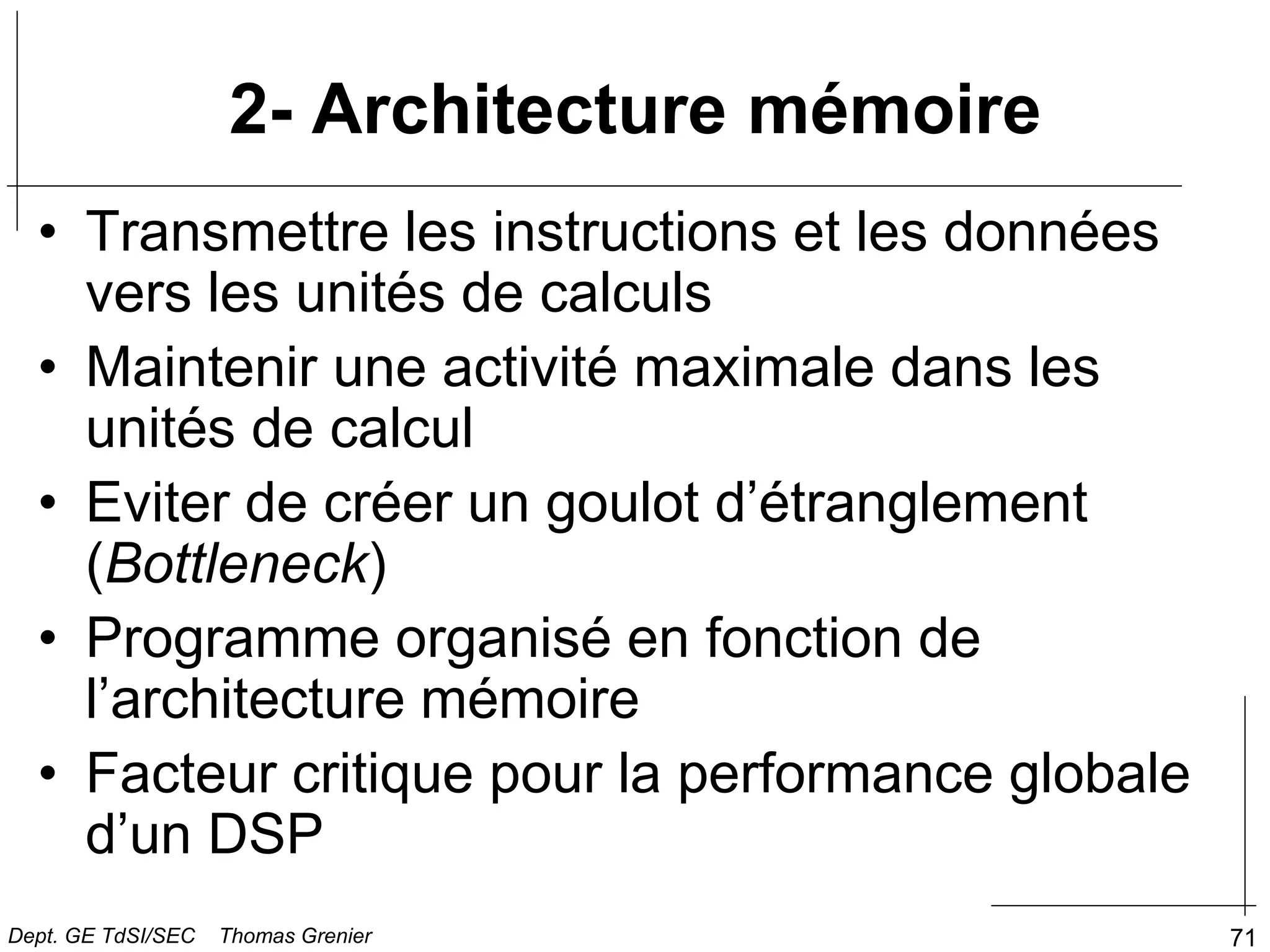 71
2- Architecture mémoire
• Transmettre les instructions et les données
vers les unités de calculs
• Maintenir une activité maximale dans les
unités de calcul
• Eviter de créer un goulot d’étranglement
(Bottleneck)
• Programme organisé en fonction de
l’architecture mémoire
• Facteur critique pour la performance globale
d’un DSP
Dept. GE TdSI/SEC Thomas Grenier
 